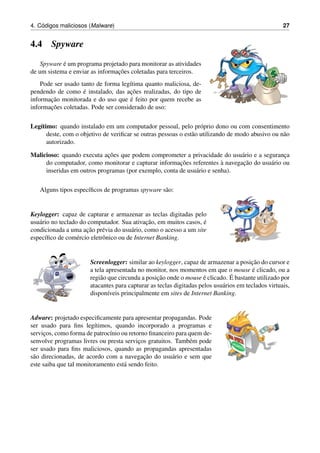 4. C´odigos maliciosos (Malware) 27
4.4 Spyware
Spyware ´e um programa projetado para monitorar as atividades
de um sistema e enviar as informac¸˜oes coletadas para terceiros.
Pode ser usado tanto de forma leg´ıtima quanto maliciosa, de-
pendendo de como ´e instalado, das ac¸˜oes realizadas, do tipo de
informac¸˜ao monitorada e do uso que ´e feito por quem recebe as
informac¸˜oes coletadas. Pode ser considerado de uso:
Leg´ıtimo: quando instalado em um computador pessoal, pelo pr´oprio dono ou com consentimento
deste, com o objetivo de veriﬁcar se outras pessoas o est˜ao utilizando de modo abusivo ou n˜ao
autorizado.
Malicioso: quando executa ac¸˜oes que podem comprometer a privacidade do usu´ario e a seguranc¸a
do computador, como monitorar e capturar informac¸˜oes referentes `a navegac¸˜ao do usu´ario ou
inseridas em outros programas (por exemplo, conta de usu´ario e senha).
Alguns tipos espec´ıﬁcos de programas spyware s˜ao:
Keylogger: capaz de capturar e armazenar as teclas digitadas pelo
usu´ario no teclado do computador. Sua ativac¸˜ao, em muitos casos, ´e
condicionada a uma ac¸˜ao pr´evia do usu´ario, como o acesso a um site
espec´ıﬁco de com´ercio eletrˆonico ou de Internet Banking.
Screenlogger: similar ao keylogger, capaz de armazenar a posic¸˜ao do cursor e
a tela apresentada no monitor, nos momentos em que o mouse ´e clicado, ou a
regi˜ao que circunda a posic¸˜ao onde o mouse ´e clicado. ´E bastante utilizado por
atacantes para capturar as teclas digitadas pelos usu´arios em teclados virtuais,
dispon´ıveis principalmente em sites de Internet Banking.
Adware: projetado especiﬁcamente para apresentar propagandas. Pode
ser usado para ﬁns leg´ıtimos, quando incorporado a programas e
servic¸os, como forma de patroc´ınio ou retorno ﬁnanceiro para quem de-
senvolve programas livres ou presta servic¸os gratuitos. Tamb´em pode
ser usado para ﬁns maliciosos, quando as propagandas apresentadas
s˜ao direcionadas, de acordo com a navegac¸˜ao do usu´ario e sem que
este saiba que tal monitoramento est´a sendo feito.
 