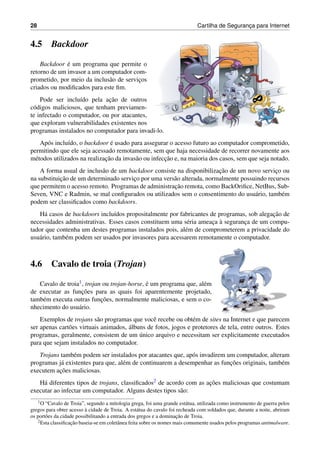 28 Cartilha de Seguranc¸a para Internet
4.5 Backdoor
Backdoor ´e um programa que permite o
retorno de um invasor a um computador com-
prometido, por meio da inclus˜ao de servic¸os
criados ou modiﬁcados para este ﬁm.
Pode ser inclu´ıdo pela ac¸˜ao de outros
c´odigos maliciosos, que tenham previamen-
te infectado o computador, ou por atacantes,
que exploram vulnerabilidades existentes nos
programas instalados no computador para invadi-lo.
Ap´os inclu´ıdo, o backdoor ´e usado para assegurar o acesso futuro ao computador comprometido,
permitindo que ele seja acessado remotamente, sem que haja necessidade de recorrer novamente aos
m´etodos utilizados na realizac¸˜ao da invas˜ao ou infecc¸˜ao e, na maioria dos casos, sem que seja notado.
A forma usual de inclus˜ao de um backdoor consiste na disponibilizac¸˜ao de um novo servic¸o ou
na substituic¸˜ao de um determinado servic¸o por uma vers˜ao alterada, normalmente possuindo recursos
que permitem o acesso remoto. Programas de administrac¸˜ao remota, como BackOriﬁce, NetBus, Sub-
Seven, VNC e Radmin, se mal conﬁgurados ou utilizados sem o consentimento do usu´ario, tamb´em
podem ser classiﬁcados como backdoors.
H´a casos de backdoors inclu´ıdos propositalmente por fabricantes de programas, sob alegac¸˜ao de
necessidades administrativas. Esses casos constituem uma s´eria ameac¸a `a seguranc¸a de um compu-
tador que contenha um destes programas instalados pois, al´em de comprometerem a privacidade do
usu´ario, tamb´em podem ser usados por invasores para acessarem remotamente o computador.
4.6 Cavalo de troia (Trojan)
Cavalo de troia1, trojan ou trojan-horse, ´e um programa que, al´em
de executar as func¸˜oes para as quais foi aparentemente projetado,
tamb´em executa outras func¸˜oes, normalmente maliciosas, e sem o co-
nhecimento do usu´ario.
Exemplos de trojans s˜ao programas que vocˆe recebe ou obt´em de sites na Internet e que parecem
ser apenas cart˜oes virtuais animados, ´albuns de fotos, jogos e protetores de tela, entre outros. Estes
programas, geralmente, consistem de um ´unico arquivo e necessitam ser explicitamente executados
para que sejam instalados no computador.
Trojans tamb´em podem ser instalados por atacantes que, ap´os invadirem um computador, alteram
programas j´a existentes para que, al´em de continuarem a desempenhar as func¸˜oes originais, tamb´em
executem ac¸˜oes maliciosas.
H´a diferentes tipos de trojans, classiﬁcados2 de acordo com as ac¸˜oes maliciosas que costumam
executar ao infectar um computador. Alguns destes tipos s˜ao:
1O “Cavalo de Troia”, segundo a mitologia grega, foi uma grande est´atua, utilizada como instrumento de guerra pelos
gregos para obter acesso `a cidade de Troia. A est´atua do cavalo foi recheada com soldados que, durante a noite, abriram
os port˜oes da cidade possibilitando a entrada dos gregos e a dominac¸˜ao de Troia.
2Esta classiﬁcac¸˜ao baseia-se em coletˆanea feita sobre os nomes mais comumente usados pelos programas antimalware.
 