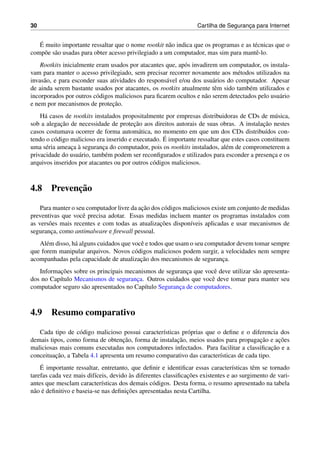 30 Cartilha de Seguranc¸a para Internet
´E muito importante ressaltar que o nome rootkit n˜ao indica que os programas e as t´ecnicas que o
comp˜oe s˜ao usadas para obter acesso privilegiado a um computador, mas sim para mantˆe-lo.
Rootkits inicialmente eram usados por atacantes que, ap´os invadirem um computador, os instala-
vam para manter o acesso privilegiado, sem precisar recorrer novamente aos m´etodos utilizados na
invas˜ao, e para esconder suas atividades do respons´avel e/ou dos usu´arios do computador. Apesar
de ainda serem bastante usados por atacantes, os rootkits atualmente tˆem sido tamb´em utilizados e
incorporados por outros c´odigos maliciosos para ﬁcarem ocultos e n˜ao serem detectados pelo usu´ario
e nem por mecanismos de protec¸˜ao.
H´a casos de rootkits instalados propositalmente por empresas distribuidoras de CDs de m´usica,
sob a alegac¸˜ao de necessidade de protec¸˜ao aos direitos autorais de suas obras. A instalac¸˜ao nestes
casos costumava ocorrer de forma autom´atica, no momento em que um dos CDs distribu´ıdos con-
tendo o c´odigo malicioso era inserido e executado. ´E importante ressaltar que estes casos constituem
uma s´eria ameac¸a `a seguranc¸a do computador, pois os rootkits instalados, al´em de comprometerem a
privacidade do usu´ario, tamb´em podem ser reconﬁgurados e utilizados para esconder a presenc¸a e os
arquivos inseridos por atacantes ou por outros c´odigos maliciosos.
4.8 Prevenc¸˜ao
Para manter o seu computador livre da ac¸˜ao dos c´odigos maliciosos existe um conjunto de medidas
preventivas que vocˆe precisa adotar. Essas medidas incluem manter os programas instalados com
as vers˜oes mais recentes e com todas as atualizac¸˜oes dispon´ıveis aplicadas e usar mecanismos de
seguranc¸a, como antimalware e ﬁrewall pessoal.
Al´em disso, h´a alguns cuidados que vocˆe e todos que usam o seu computador devem tomar sempre
que forem manipular arquivos. Novos c´odigos maliciosos podem surgir, a velocidades nem sempre
acompanhadas pela capacidade de atualizac¸˜ao dos mecanismos de seguranc¸a.
Informac¸˜oes sobre os principais mecanismos de seguranc¸a que vocˆe deve utilizar s˜ao apresenta-
dos no Cap´ıtulo Mecanismos de seguranc¸a. Outros cuidados que vocˆe deve tomar para manter seu
computador seguro s˜ao apresentados no Cap´ıtulo Seguranc¸a de computadores.
4.9 Resumo comparativo
Cada tipo de c´odigo malicioso possui caracter´ısticas pr´oprias que o deﬁne e o diferencia dos
demais tipos, como forma de obtenc¸˜ao, forma de instalac¸˜ao, meios usados para propagac¸˜ao e ac¸˜oes
maliciosas mais comuns executadas nos computadores infectados. Para facilitar a classiﬁcac¸˜ao e a
conceituac¸˜ao, a Tabela 4.1 apresenta um resumo comparativo das caracter´ısticas de cada tipo.
´E importante ressaltar, entretanto, que deﬁnir e identiﬁcar essas caracter´ısticas tˆem se tornado
tarefas cada vez mais dif´ıceis, devido `as diferentes classiﬁcac¸˜oes existentes e ao surgimento de vari-
antes que mesclam caracter´ısticas dos demais c´odigos. Desta forma, o resumo apresentado na tabela
n˜ao ´e deﬁnitivo e baseia-se nas deﬁnic¸˜oes apresentadas nesta Cartilha.
 