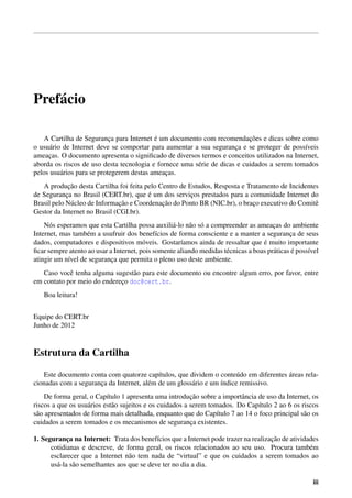 Pref´acio
A Cartilha de Seguranc¸a para Internet ´e um documento com recomendac¸˜oes e dicas sobre como
o usu´ario de Internet deve se comportar para aumentar a sua seguranc¸a e se proteger de poss´ıveis
ameac¸as. O documento apresenta o signiﬁcado de diversos termos e conceitos utilizados na Internet,
aborda os riscos de uso desta tecnologia e fornece uma s´erie de dicas e cuidados a serem tomados
pelos usu´arios para se protegerem destas ameac¸as.
A produc¸˜ao desta Cartilha foi feita pelo Centro de Estudos, Resposta e Tratamento de Incidentes
de Seguranc¸a no Brasil (CERT.br), que ´e um dos servic¸os prestados para a comunidade Internet do
Brasil pelo N´ucleo de Informac¸˜ao e Coordenac¸˜ao do Ponto BR (NIC.br), o brac¸o executivo do Comitˆe
Gestor da Internet no Brasil (CGI.br).
N´os esperamos que esta Cartilha possa auxili´a-lo n˜ao s´o a compreender as ameac¸as do ambiente
Internet, mas tamb´em a usufruir dos benef´ıcios de forma consciente e a manter a seguranc¸a de seus
dados, computadores e dispositivos m´oveis. Gostar´ıamos ainda de ressaltar que ´e muito importante
ﬁcar sempre atento ao usar a Internet, pois somente aliando medidas t´ecnicas a boas pr´aticas ´e poss´ıvel
atingir um n´ıvel de seguranc¸a que permita o pleno uso deste ambiente.
Caso vocˆe tenha alguma sugest˜ao para este documento ou encontre algum erro, por favor, entre
em contato por meio do enderec¸o doc@cert.br.
Boa leitura!
Equipe do CERT.br
Junho de 2012
Estrutura da Cartilha
Este documento conta com quatorze cap´ıtulos, que dividem o conte´udo em diferentes ´areas rela-
cionadas com a seguranc¸a da Internet, al´em de um gloss´ario e um ´ındice remissivo.
De forma geral, o Cap´ıtulo 1 apresenta uma introduc¸˜ao sobre a importˆancia de uso da Internet, os
riscos a que os usu´arios est˜ao sujeitos e os cuidados a serem tomados. Do Cap´ıtulo 2 ao 6 os riscos
s˜ao apresentados de forma mais detalhada, enquanto que do Cap´ıtulo 7 ao 14 o foco principal s˜ao os
cuidados a serem tomados e os mecanismos de seguranc¸a existentes.
1. Seguranc¸a na Internet: Trata dos benef´ıcios que a Internet pode trazer na realizac¸˜ao de atividades
cotidianas e descreve, de forma geral, os riscos relacionados ao seu uso. Procura tamb´em
esclarecer que a Internet n˜ao tem nada de “virtual” e que os cuidados a serem tomados ao
us´a-la s˜ao semelhantes aos que se deve ter no dia a dia.
iii
 