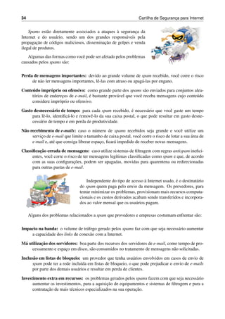 34 Cartilha de Seguranc¸a para Internet
Spams est˜ao diretamente associados a ataques `a seguranc¸a da
Internet e do usu´ario, sendo um dos grandes respons´aveis pela
propagac¸˜ao de c´odigos maliciosos, disseminac¸˜ao de golpes e venda
ilegal de produtos.
Algumas das formas como vocˆe pode ser afetado pelos problemas
causados pelos spams s˜ao:
Perda de mensagens importantes: devido ao grande volume de spam recebido, vocˆe corre o risco
de n˜ao ler mensagens importantes, lˆe-las com atraso ou apag´a-las por engano.
Conte´udo impr´oprio ou ofensivo: como grande parte dos spams s˜ao enviados para conjuntos alea-
t´orios de enderec¸os de e-mail, ´e bastante prov´avel que vocˆe receba mensagens cujo conte´udo
considere impr´oprio ou ofensivo.
Gasto desnecess´ario de tempo: para cada spam recebido, ´e necess´ario que vocˆe gaste um tempo
para lˆe-lo, identiﬁc´a-lo e removˆe-lo da sua caixa postal, o que pode resultar em gasto desne-
cess´ario de tempo e em perda de produtividade.
N˜ao recebimento de e-mails: caso o n´umero de spams recebidos seja grande e vocˆe utilize um
servic¸o de e-mail que limite o tamanho de caixa postal, vocˆe corre o risco de lotar a sua ´area de
e-mail e, at´e que consiga liberar espac¸o, ﬁcar´a impedido de receber novas mensagens.
Classiﬁcac¸˜ao errada de mensagens: caso utilize sistemas de ﬁltragem com regras antispam ineﬁci-
entes, vocˆe corre o risco de ter mensagens leg´ıtimas classiﬁcadas como spam e que, de acordo
com as suas conﬁgurac¸˜oes, podem ser apagadas, movidas para quarentena ou redirecionadas
para outras pastas de e-mail.
Independente do tipo de acesso `a Internet usado, ´e o destinat´ario
do spam quem paga pelo envio da mensagem. Os provedores, para
tentar minimizar os problemas, provisionam mais recursos computa-
cionais e os custos derivados acabam sendo transferidos e incorpora-
dos ao valor mensal que os usu´arios pagam.
Alguns dos problemas relacionados a spam que provedores e empresas costumam enfrentar s˜ao:
Impacto na banda: o volume de tr´afego gerado pelos spams faz com que seja necess´ario aumentar
a capacidade dos links de conex˜ao com a Internet.
M´a utilizac¸˜ao dos servidores: boa parte dos recursos dos servidores de e-mail, como tempo de pro-
cessamento e espac¸o em disco, s˜ao consumidos no tratamento de mensagens n˜ao solicitadas.
Inclus˜ao em listas de bloqueio: um provedor que tenha usu´arios envolvidos em casos de envio de
spam pode ter a rede inclu´ıda em listas de bloqueio, o que pode prejudicar o envio de e-mails
por parte dos demais usu´arios e resultar em perda de clientes.
Investimento extra em recursos: os problemas gerados pelos spams fazem com que seja necess´ario
aumentar os investimentos, para a aquisic¸˜ao de equipamentos e sistemas de ﬁltragem e para a
contratac¸˜ao de mais t´ecnicos especializados na sua operac¸˜ao.
 