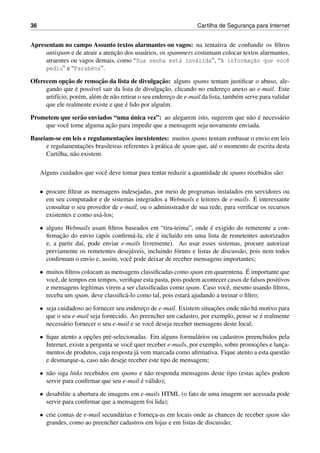 36 Cartilha de Seguranc¸a para Internet
Apresentam no campo Assunto textos alarmantes ou vagos: na tentativa de confundir os ﬁltros
antispam e de atrair a atenc¸˜ao dos usu´arios, os spammers costumam colocar textos alarmantes,
atraentes ou vagos demais, como “Sua senha est´a inv´alida”, “A informac¸˜ao que vocˆe
pediu” e “Parab´ens”.
Oferecem opc¸˜ao de remoc¸˜ao da lista de divulgac¸˜ao: alguns spams tentam justiﬁcar o abuso, ale-
gando que ´e poss´ıvel sair da lista de divulgac¸˜ao, clicando no enderec¸o anexo ao e-mail. Este
artif´ıcio, por´em, al´em de n˜ao retirar o seu enderec¸o de e-mail da lista, tamb´em serve para validar
que ele realmente existe e que ´e lido por algu´em.
Prometem que ser˜ao enviados “uma ´unica vez”: ao alegarem isto, sugerem que n˜ao ´e necess´ario
que vocˆe tome alguma ac¸˜ao para impedir que a mensagem seja novamente enviada.
Baseiam-se em leis e regulamentac¸˜oes inexistentes: muitos spams tentam embasar o envio em leis
e regulamentac¸˜oes brasileiras referentes `a pr´atica de spam que, at´e o momento de escrita desta
Cartilha, n˜ao existem.
Alguns cuidados que vocˆe deve tomar para tentar reduzir a quantidade de spams recebidos s˜ao:
• procure ﬁltrar as mensagens indesejadas, por meio de programas instalados em servidores ou
em seu computador e de sistemas integrados a Webmails e leitores de e-mails. ´E interessante
consultar o seu provedor de e-mail, ou o administrador de sua rede, para veriﬁcar os recursos
existentes e como us´a-los;
• alguns Webmails usam ﬁltros baseados em “tira-teima”, onde ´e exigido do remetente a con-
ﬁrmac¸˜ao do envio (ap´os conﬁrm´a-la, ele ´e inclu´ıdo em uma lista de remetentes autorizados
e, a partir da´ı, pode enviar e-mails livremente). Ao usar esses sistemas, procure autorizar
previamente os remetentes desej´aveis, incluindo f´oruns e listas de discuss˜ao, pois nem todos
conﬁrmam o envio e, assim, vocˆe pode deixar de receber mensagens importantes;
• muitos ﬁltros colocam as mensagens classiﬁcadas como spam em quarentena. ´E importante que
vocˆe, de tempos em tempos, veriﬁque esta pasta, pois podem acontecer casos de falsos positivos
e mensagens leg´ıtimas virem a ser classiﬁcadas como spam. Caso vocˆe, mesmo usando ﬁltros,
receba um spam, deve classiﬁc´a-lo como tal, pois estar´a ajudando a treinar o ﬁltro;
• seja cuidadoso ao fornecer seu enderec¸o de e-mail. Existem situac¸˜oes onde n˜ao h´a motivo para
que o seu e-mail seja fornecido. Ao preencher um cadastro, por exemplo, pense se ´e realmente
necess´ario fornecer o seu e-mail e se vocˆe deseja receber mensagens deste local;
• ﬁque atento a opc¸˜oes pr´e-selecionadas. Em alguns formul´arios ou cadastros preenchidos pela
Internet, existe a pergunta se vocˆe quer receber e-mails, por exemplo, sobre promoc¸˜oes e lanc¸a-
mentos de produtos, cuja resposta j´a vem marcada como aﬁrmativa. Fique atento a esta quest˜ao
e desmarque-a, caso n˜ao deseje receber este tipo de mensagem;
• n˜ao siga links recebidos em spams e n˜ao responda mensagens deste tipo (estas ac¸˜oes podem
servir para conﬁrmar que seu e-mail ´e v´alido);
• desabilite a abertura de imagens em e-mails HTML (o fato de uma imagem ser acessada pode
servir para conﬁrmar que a mensagem foi lida);
• crie contas de e-mail secund´arias e fornec¸a-as em locais onde as chances de receber spam s˜ao
grandes, como ao preencher cadastros em lojas e em listas de discuss˜ao;
 