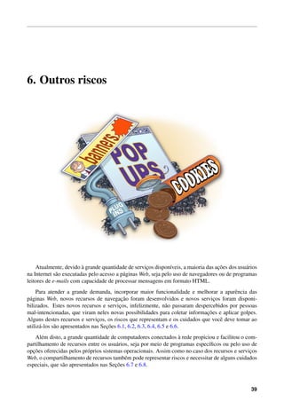 6. Outros riscos
Atualmente, devido `a grande quantidade de servic¸os dispon´ıveis, a maioria das ac¸˜oes dos usu´arios
na Internet s˜ao executadas pelo acesso a p´aginas Web, seja pelo uso de navegadores ou de programas
leitores de e-mails com capacidade de processar mensagens em formato HTML.
Para atender a grande demanda, incorporar maior funcionalidade e melhorar a aparˆencia das
p´aginas Web, novos recursos de navegac¸˜ao foram desenvolvidos e novos servic¸os foram disponi-
bilizados. Estes novos recursos e servic¸os, infelizmente, n˜ao passaram despercebidos por pessoas
mal-intencionadas, que viram neles novas possibilidades para coletar informac¸˜oes e aplicar golpes.
Alguns destes recursos e servic¸os, os riscos que representam e os cuidados que vocˆe deve tomar ao
utiliz´a-los s˜ao apresentados nas Sec¸˜oes 6.1, 6.2, 6.3, 6.4, 6.5 e 6.6.
Al´em disto, a grande quantidade de computadores conectados `a rede propiciou e facilitou o com-
partilhamento de recursos entre os usu´arios, seja por meio de programas espec´ıﬁcos ou pelo uso de
opc¸˜oes oferecidas pelos pr´oprios sistemas operacionais. Assim como no caso dos recursos e servic¸os
Web, o compartilhamento de recursos tamb´em pode representar riscos e necessitar de alguns cuidados
especiais, que s˜ao apresentados nas Sec¸˜oes 6.7 e 6.8.
39
 