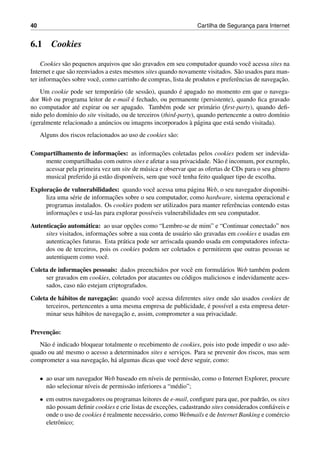 40 Cartilha de Seguranc¸a para Internet
6.1 Cookies
Cookies s˜ao pequenos arquivos que s˜ao gravados em seu computador quando vocˆe acessa sites na
Internet e que s˜ao reenviados a estes mesmos sites quando novamente visitados. S˜ao usados para man-
ter informac¸˜oes sobre vocˆe, como carrinho de compras, lista de produtos e preferˆencias de navegac¸˜ao.
Um cookie pode ser tempor´ario (de sess˜ao), quando ´e apagado no momento em que o navega-
dor Web ou programa leitor de e-mail ´e fechado, ou permanente (persistente), quando ﬁca gravado
no computador at´e expirar ou ser apagado. Tamb´em pode ser prim´ario (ﬁrst-party), quando deﬁ-
nido pelo dom´ınio do site visitado, ou de terceiros (third-party), quando pertencente a outro dom´ınio
(geralmente relacionado a an´uncios ou imagens incorporados `a p´agina que est´a sendo visitada).
Alguns dos riscos relacionados ao uso de cookies s˜ao:
Compartilhamento de informac¸˜oes: as informac¸˜oes coletadas pelos cookies podem ser indevida-
mente compartilhadas com outros sites e afetar a sua privacidade. N˜ao ´e incomum, por exemplo,
acessar pela primeira vez um site de m´usica e observar que as ofertas de CDs para o seu gˆenero
musical preferido j´a est˜ao dispon´ıveis, sem que vocˆe tenha feito qualquer tipo de escolha.
Explorac¸˜ao de vulnerabilidades: quando vocˆe acessa uma p´agina Web, o seu navegador disponibi-
liza uma s´erie de informac¸˜oes sobre o seu computador, como hardware, sistema operacional e
programas instalados. Os cookies podem ser utilizados para manter referˆencias contendo estas
informac¸˜oes e us´a-las para explorar poss´ıveis vulnerabilidades em seu computador.
Autenticac¸˜ao autom´atica: ao usar opc¸˜oes como “Lembre-se de mim” e “Continuar conectado” nos
sites visitados, informac¸˜oes sobre a sua conta de usu´ario s˜ao gravadas em cookies e usadas em
autenticac¸˜oes futuras. Esta pr´atica pode ser arriscada quando usada em computadores infecta-
dos ou de terceiros, pois os cookies podem ser coletados e permitirem que outras pessoas se
autentiquem como vocˆe.
Coleta de informac¸˜oes pessoais: dados preenchidos por vocˆe em formul´arios Web tamb´em podem
ser gravados em cookies, coletados por atacantes ou c´odigos maliciosos e indevidamente aces-
sados, caso n˜ao estejam criptografados.
Coleta de h´abitos de navegac¸˜ao: quando vocˆe acessa diferentes sites onde s˜ao usados cookies de
terceiros, pertencentes a uma mesma empresa de publicidade, ´e poss´ıvel a esta empresa deter-
minar seus h´abitos de navegac¸˜ao e, assim, comprometer a sua privacidade.
Prevenc¸˜ao:
N˜ao ´e indicado bloquear totalmente o recebimento de cookies, pois isto pode impedir o uso ade-
quado ou at´e mesmo o acesso a determinados sites e servic¸os. Para se prevenir dos riscos, mas sem
comprometer a sua navegac¸˜ao, h´a algumas dicas que vocˆe deve seguir, como:
• ao usar um navegador Web baseado em n´ıveis de permiss˜ao, como o Internet Explorer, procure
n˜ao selecionar n´ıveis de permiss˜ao inferiores a “m´edio”;
• em outros navegadores ou programas leitores de e-mail, conﬁgure para que, por padr˜ao, os sites
n˜ao possam deﬁnir cookies e crie listas de excec¸˜oes, cadastrando sites considerados conﬁ´aveis e
onde o uso de cookies ´e realmente necess´ario, como Webmails e de Internet Banking e com´ercio
eletrˆonico;
 