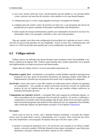 6. Outros riscos 41
• caso vocˆe, mesmo ciente dos riscos, decida permitir que por padr˜ao os sites possam deﬁnir
cookies, procure criar uma lista de excec¸˜oes e nela cadastre os sites que deseja bloquear;
• conﬁgure para que os cookies sejam apagados assim que o navegador for fechado;
• conﬁgure para n˜ao aceitar cookies de terceiros (ao fazer isto, a sua navegac¸˜ao n˜ao dever´a ser
prejudicada, pois apenas conte´udos relacionados a publicidade ser˜ao bloqueados);
• utilize opc¸˜oes de navegar anonimamente, quando usar computadores de terceiros (ao fazer isto,
informac¸˜oes sobre a sua navegac¸˜ao, incluindo cookies, n˜ao ser˜ao gravadas).
Veja que, quando vocˆe altera uma conﬁgurac¸˜ao de privacidade ela ´e aplicada aos novos cookies,
mas n˜ao aos que j´a est˜ao gravados em seu computador. Assim, ao fazer isto, ´e importante que vocˆe
remova os cookies j´a gravados para garantir que a nova conﬁgurac¸˜ao seja aplicada a todos.
6.2 C´odigos m´oveis
C´odigos m´oveis s˜ao utilizados por desenvolvedores para incorporar maior funcionalidade e me-
lhorar a aparˆencia de p´aginas Web. Embora sejam bastante ´uteis, podem representar riscos quando
mal-implementados ou usados por pessoas mal-intencionadas.
Alguns tipos de c´odigos m´oveis e os riscos que podem representar s˜ao:
Programas e applets Java: normalmente os navegadores contˆem m´odulos espec´ıﬁcos para processar
programas Java que, apesar de possu´ırem mecanismos de seguranc¸a, podem conter falhas de
implementac¸˜ao e permitir que um programa Java hostil viole a seguranc¸a do computador.
JavaScripts: assim como outros scripts Web, podem ser usados para causar violac¸˜oes de seguranc¸a
em computadores. Um exemplo de ataque envolvendo JavaScript consiste em redirecionar
usu´arios de um site leg´ıtimo para um site falso, para que instalem c´odigos maliciosos ou
fornec¸am informac¸˜oes pessoais.
Componentes (ou controles) ActiveX: o navegador Web, pelo esquema de certiﬁcados digitais, ve-
riﬁca a procedˆencia de um componente ActiveX antes de recebˆe-lo. Ao aceitar o certiﬁcado, o
componente ´e executado e pode efetuar qualquer tipo de ac¸˜ao, desde enviar um arquivo pela In-
ternet at´e instalar programas (que podem ter ﬁns maliciosos) em seu computador (mais detalhes
sobre certiﬁcados digitais s˜ao apresentados na Sec¸˜ao 9.4 do Cap´ıtulo Criptograﬁa).
Prevenc¸˜ao:
Assim como no caso de cookies, n˜ao ´e indicado bloquear totalmente a execuc¸˜ao dos c´odigos
m´oveis, pois isto pode afetar o acesso a determinados sites e servic¸os. Para se prevenir dos riscos,
mas sem comprometer a sua navegac¸˜ao, h´a algumas dicas que vocˆe deve seguir, como:
• permita a execuc¸˜ao de programas Java e de JavaScripts mas assegure-se de utilizar comple-
mentos, como por exemplo o NoScript (dispon´ıvel para alguns navegadores), para liberar gra-
dualmente a execuc¸˜ao, conforme necess´ario e apenas em sites conﬁ´aveis;
 