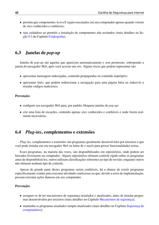 42 Cartilha de Seguranc¸a para Internet
• permita que componentes ActiveX sejam executados em seu computador apenas quando vierem
de sites conhecidos e conﬁ´aveis;
• seja cuidadoso ao permitir a instalac¸˜ao de componentes n˜ao assinados (mais detalhes na Se-
c¸˜ao 9.3 do Cap´ıtulo Criptograﬁa).
6.3 Janelas de pop-up
Janelas de pop-up s˜ao aquelas que aparecem automaticamente e sem permiss˜ao, sobrepondo a
janela do navegador Web, ap´os vocˆe acessar um site. Alguns riscos que podem representar s˜ao:
• apresentar mensagens indesejadas, contendo propagandas ou conte´udo impr´oprio;
• apresentar links, que podem redirecionar a navegac¸˜ao para uma p´agina falsa ou induzi-lo a
instalar c´odigos maliciosos.
Prevenc¸˜ao:
• conﬁgure seu navegador Web para, por padr˜ao, bloquear janelas de pop-up;
• crie uma lista de excec¸˜oes, contendo apenas sites conhecidos e conﬁ´aveis e onde forem real-
mente necess´arias.
6.4 Plug-ins, complementos e extens˜oes
Plug-ins, complementos e extens˜oes s˜ao programas geralmente desenvolvidos por terceiros e que
vocˆe pode instalar em seu navegador Web ou leitor de e-mails para prover funcionalidades extras.
Esses programas, na maioria das vezes, s˜ao disponibilizados em reposit´orios, onde podem ser
baixados livremente ou comprados. Alguns reposit´orios efetuam controle r´ıgido sobre os programas
antes de disponibiliz´a-los, outros utilizam classiﬁcac¸˜oes referentes ao tipo de revis˜ao, enquanto outros
n˜ao efetuam nenhum tipo de controle.
Apesar de grande parte destes programas serem conﬁ´aveis, h´a a chance de existir programas
especiﬁcamente criados para executar atividades maliciosas ou que, devido a erros de implementac¸˜ao,
possam executar ac¸˜oes danosas em seu computador.
Prevenc¸˜ao:
• assegure-se de ter mecanismos de seguranc¸a instalados e atualizados, antes de instalar progra-
mas desenvolvidos por terceiros (mais detalhes no Cap´ıtulo Mecanismos de seguranc¸a);
• mantenha os programas instalados sempre atualizados (mais detalhes no Cap´ıtulo Seguranc¸a de
computadores);
 
