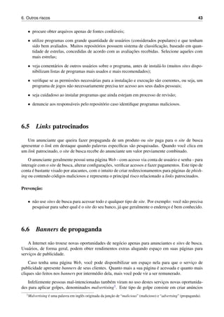 6. Outros riscos 43
• procure obter arquivos apenas de fontes conﬁ´aveis;
• utilize programas com grande quantidade de usu´arios (considerados populares) e que tenham
sido bem avaliados. Muitos reposit´orios possuem sistema de classiﬁcac¸˜ao, baseado em quan-
tidade de estrelas, concedidas de acordo com as avaliac¸˜oes recebidas. Selecione aqueles com
mais estrelas;
• veja coment´arios de outros usu´arios sobre o programa, antes de instal´a-lo (muitos sites dispo-
nibilizam listas de programas mais usados e mais recomendados);
• veriﬁque se as permiss˜oes necess´arias para a instalac¸˜ao e execuc¸˜ao s˜ao coerentes, ou seja, um
programa de jogos n˜ao necessariamente precisa ter acesso aos seus dados pessoais;
• seja cuidadoso ao instalar programas que ainda estejam em processo de revis˜ao;
• denuncie aos respons´aveis pelo reposit´orio caso identiﬁque programas maliciosos.
6.5 Links patrocinados
Um anunciante que queira fazer propaganda de um produto ou site paga para o site de busca
apresentar o link em destaque quando palavras espec´ıﬁcas s˜ao pesquisadas. Quando vocˆe clica em
um link patrocinado, o site de busca recebe do anunciante um valor previamente combinado.
O anunciante geralmente possui uma p´agina Web - com acesso via conta de usu´ario e senha - para
interagir com o site de busca, alterar conﬁgurac¸˜oes, veriﬁcar acessos e fazer pagamentos. Este tipo de
conta ´e bastante visado por atacantes, com o intuito de criar redirecionamentos para p´aginas de phish-
ing ou contendo c´odigos maliciosos e representa o principal risco relacionado a links patrocinados.
Prevenc¸˜ao:
• n˜ao use sites de busca para acessar todo e qualquer tipo de site. Por exemplo: vocˆe n˜ao precisa
pesquisar para saber qual ´e o site do seu banco, j´a que geralmente o enderec¸o ´e bem conhecido.
6.6 Banners de propaganda
A Internet n˜ao trouxe novas oportunidades de neg´ocio apenas para anunciantes e sites de busca.
Usu´arios, de forma geral, podem obter rendimentos extras alugando espac¸o em suas p´aginas para
servic¸os de publicidade.
Caso tenha uma p´agina Web, vocˆe pode disponibilizar um espac¸o nela para que o servic¸o de
publicidade apresente banners de seus clientes. Quanto mais a sua p´agina ´e acessada e quanto mais
cliques s˜ao feitos nos banners por interm´edio dela, mais vocˆe pode vir a ser remunerado.
Infelizmente pessoas mal-intencionadas tamb´em viram no uso destes servic¸os novas oportunida-
des para aplicar golpes, denominados malvertising1. Este tipo de golpe consiste em criar an´uncios
1Malvertising ´e uma palavra em inglˆes originada da junc¸˜ao de “malicious” (malicioso) e “advertsing” (propaganda).
 