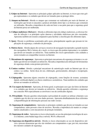 iv Cartilha de Seguranc¸a para Internet
2. Golpes na Internet: Apresenta os principais golpes aplicados na Internet, os riscos que estes gol-
pes representam e os cuidados que devem ser tomados para se proteger deles.
3. Ataques na Internet: Aborda os ataques que costumam ser realizados por meio da Internet, as
motivac¸˜oes que levam os atacantes a praticar atividades deste tipo e as t´ecnicas que costumam
ser utilizadas. Ressalta a importˆancia de cada um fazer a sua parte para que a seguranc¸a geral
da Internet possa ser melhorada.
4. C´odigos maliciosos (Malware): Aborda os diferentes tipos de c´odigos maliciosos, as diversas for-
mas de infecc¸˜ao e as principais ac¸˜oes danosas e atividades maliciosas por eles executadas.
Apresenta tamb´em um resumo comparativo para facilitar a classiﬁcac¸˜ao dos diferentes tipos.
5. Spam: Discute os problemas acarretados pelo spam, principalmente aqueles que possam ter im-
plicac¸˜oes de seguranc¸a, e m´etodos de prevenc¸˜ao.
6. Outros riscos: Aborda alguns dos servic¸os e recursos de navegac¸˜ao incorporados a grande maioria
dos navegadores Web e leitores de e-mails, os riscos que eles podem representar e os cuidados
que devem ser tomados ao utiliz´a-los. Trata tamb´em dos riscos apresentados e dos cuidados a
serem tomados ao compartilhar recursos na Internet.
7. Mecanismos de seguranc¸a: Apresenta os principais mecanismos de seguranc¸a existentes e os cui-
dados que devem ser tomados ao utiliz´a-los. Ressalta a importˆancia de utilizac¸˜ao de ferramentas
de seguranc¸a aliada a uma postura preventiva.
8. Contas e senhas: Aborda o principal mecanismo de autenticac¸˜ao usado na Internet que s˜ao as
contas e as senhas. Inclui dicas de uso, elaborac¸˜ao, gerenciamento, alterac¸˜ao e recuperac¸˜ao,
entre outras.
9. Criptograﬁa: Apresenta alguns conceitos de criptograﬁa, como func¸˜oes de resumo, assinatura
digital, certiﬁcado digital e as chaves sim´etricas e assim´etricas. Trata tamb´em dos cuidados que
devem ser tomados ao utiliz´a-la.
10. Uso seguro da Internet: Apresenta, de forma geral, os principais usos que s˜ao feitos da Internet
e os cuidados que devem ser tomados ao utiliz´a-los. Aborda quest˜oes referentes a seguranc¸a
nas conex˜oes Web especialmente as envolvem o uso de certiﬁcados digitais.
11. Privacidade: Discute quest˜oes relacionadas `a privacidade do usu´ario ao utilizar a Internet e aos
cuidados que ele deve ter com seus dados pessoais. Apresenta detalhadamente dicas referentes
a disponibilizac¸˜ao de informac¸˜oes pessoais nas redes sociais.
12. Seguranc¸a de computadores: Apresenta os principais cuidados que devem ser tomados ao usar
computadores, tanto pessoais como de terceiros. Ressalta a importˆancia de manter os compu-
tadores atualizados e com mecanismos de protec¸˜ao instalados.
13. Seguranc¸a de redes: Apresenta os riscos relacionados ao uso das principais tecnologias de aces-
so `a Internet, como banda larga (ﬁxa e m´ovel), Wi-Fi e Bluetooth.
14. Seguranc¸a em dispositivos m´oveis: Aborda os riscos relacionados ao uso de dispositivos m´o-
veis e procura demonstrar que eles s˜ao similares aos computadores e que, por isto, necessitam
dos mesmos cuidados de seguranc¸a.
 