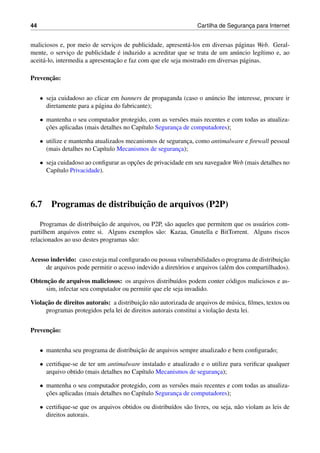 44 Cartilha de Seguranc¸a para Internet
maliciosos e, por meio de servic¸os de publicidade, apresent´a-los em diversas p´aginas Web. Geral-
mente, o servic¸o de publicidade ´e induzido a acreditar que se trata de um an´uncio leg´ıtimo e, ao
aceit´a-lo, intermedia a apresentac¸˜ao e faz com que ele seja mostrado em diversas p´aginas.
Prevenc¸˜ao:
• seja cuidadoso ao clicar em banners de propaganda (caso o an´uncio lhe interesse, procure ir
diretamente para a p´agina do fabricante);
• mantenha o seu computador protegido, com as vers˜oes mais recentes e com todas as atualiza-
c¸˜oes aplicadas (mais detalhes no Cap´ıtulo Seguranc¸a de computadores);
• utilize e mantenha atualizados mecanismos de seguranc¸a, como antimalware e ﬁrewall pessoal
(mais detalhes no Cap´ıtulo Mecanismos de seguranc¸a);
• seja cuidadoso ao conﬁgurar as opc¸˜oes de privacidade em seu navegador Web (mais detalhes no
Cap´ıtulo Privacidade).
6.7 Programas de distribuic¸˜ao de arquivos (P2P)
Programas de distribuic¸˜ao de arquivos, ou P2P, s˜ao aqueles que permitem que os usu´arios com-
partilhem arquivos entre si. Alguns exemplos s˜ao: Kazaa, Gnutella e BitTorrent. Alguns riscos
relacionados ao uso destes programas s˜ao:
Acesso indevido: caso esteja mal conﬁgurado ou possua vulnerabilidades o programa de distribuic¸˜ao
de arquivos pode permitir o acesso indevido a diret´orios e arquivos (al´em dos compartilhados).
Obtenc¸˜ao de arquivos maliciosos: os arquivos distribu´ıdos podem conter c´odigos maliciosos e as-
sim, infectar seu computador ou permitir que ele seja invadido.
Violac¸˜ao de direitos autorais: a distribuic¸˜ao n˜ao autorizada de arquivos de m´usica, ﬁlmes, textos ou
programas protegidos pela lei de direitos autorais constitui a violac¸˜ao desta lei.
Prevenc¸˜ao:
• mantenha seu programa de distribuic¸˜ao de arquivos sempre atualizado e bem conﬁgurado;
• certiﬁque-se de ter um antimalware instalado e atualizado e o utilize para veriﬁcar qualquer
arquivo obtido (mais detalhes no Cap´ıtulo Mecanismos de seguranc¸a);
• mantenha o seu computador protegido, com as vers˜oes mais recentes e com todas as atualiza-
c¸˜oes aplicadas (mais detalhes no Cap´ıtulo Seguranc¸a de computadores);
• certiﬁque-se que os arquivos obtidos ou distribu´ıdos s˜ao livres, ou seja, n˜ao violam as leis de
direitos autorais.
 