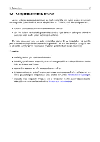 6. Outros riscos 45
6.8 Compartilhamento de recursos
Alguns sistemas operacionais permitem que vocˆe compartilhe com outros usu´arios recursos do
seu computador, como diret´orios, discos, e impressoras. Ao fazer isto, vocˆe pode estar permitindo:
• o acesso n˜ao autorizado a recursos ou informac¸˜oes sens´ıveis;
• que seus recursos sejam usados por atacantes caso n˜ao sejam deﬁnidas senhas para controle de
acesso ou sejam usadas senhas facilmente descobertas.
Por outro lado, assim como vocˆe pode compartilhar recursos do seu computador, vocˆe tamb´em
pode acessar recursos que foram compartilhados por outros. Ao usar estes recursos, vocˆe pode estar
se arriscando a abrir arquivos ou a executar programas que contenham c´odigos maliciosos.
Prevenc¸˜ao:
• estabelec¸a senhas para os compartilhamentos;
• estabelec¸a permiss˜oes de acesso adequadas, evitando que usu´arios do compartilhamento tenham
mais acessos que o necess´ario;
• compartilhe seus recursos pelo tempo m´ınimo necess´ario;
• tenha um antimalware instalado em seu computador, mantenha-o atualizado e utilize-o para ve-
riﬁcar qualquer arquivo compartilhado (mais detalhes no Cap´ıtulo Mecanismos de seguranc¸a);
• mantenha o seu computador protegido, com as vers˜oes mais recentes e com todas as atualiza-
c¸˜oes aplicadas (mais detalhes no Cap´ıtulo Seguranc¸a de computadores).
 