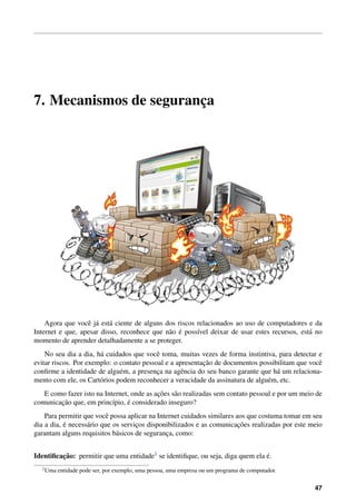 7. Mecanismos de seguranc¸a
Agora que vocˆe j´a est´a ciente de alguns dos riscos relacionados ao uso de computadores e da
Internet e que, apesar disso, reconhece que n˜ao ´e poss´ıvel deixar de usar estes recursos, est´a no
momento de aprender detalhadamente a se proteger.
No seu dia a dia, h´a cuidados que vocˆe toma, muitas vezes de forma instintiva, para detectar e
evitar riscos. Por exemplo: o contato pessoal e a apresentac¸˜ao de documentos possibilitam que vocˆe
conﬁrme a identidade de algu´em, a presenc¸a na agˆencia do seu banco garante que h´a um relaciona-
mento com ele, os Cart´orios podem reconhecer a veracidade da assinatura de algu´em, etc.
E como fazer isto na Internet, onde as ac¸˜oes s˜ao realizadas sem contato pessoal e por um meio de
comunicac¸˜ao que, em princ´ıpio, ´e considerado inseguro?
Para permitir que vocˆe possa aplicar na Internet cuidados similares aos que costuma tomar em seu
dia a dia, ´e necess´ario que os servic¸os disponibilizados e as comunicac¸˜oes realizadas por este meio
garantam alguns requisitos b´asicos de seguranc¸a, como:
Identiﬁcac¸˜ao: permitir que uma entidade1 se identiﬁque, ou seja, diga quem ela ´e.
1Uma entidade pode ser, por exemplo, uma pessoa, uma empresa ou um programa de computador.
47
 