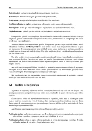 48 Cartilha de Seguranc¸a para Internet
Autenticac¸˜ao: veriﬁcar se a entidade ´e realmente quem ela diz ser.
Autorizac¸˜ao: determinar as ac¸˜oes que a entidade pode executar.
Integridade: proteger a informac¸˜ao contra alterac¸˜ao n˜ao autorizada.
Conﬁdencialidade ou sigilo: proteger uma informac¸˜ao contra acesso n˜ao autorizado.
N˜ao rep´udio: evitar que uma entidade possa negar que foi ela quem executou uma ac¸˜ao.
Disponibilidade: garantir que um recurso esteja dispon´ıvel sempre que necess´ario.
Para prover e garantir estes requisitos, foram adaptados e desenvolvidos os mecanismos de segu-
ranc¸a que, quando corretamente conﬁgurados e utilizados, podem auxili´a-lo a se proteger dos riscos
envolvendo o uso da Internet.
Antes de detalhar estes mecanismos, por´em, ´e importante que vocˆe seja advertido sobre a possi-
bilidade de ocorrˆencia de “falso positivo”. Este termo ´e usado para designar uma situac¸˜ao na qual
um mecanismo de seguranc¸a aponta uma atividade como sendo maliciosa ou anˆomala, quando na
verdade trata-se de uma atividade leg´ıtima. Um falso positivo pode ser considerado um falso alarme
(ou um alarme falso).
Um falso positivo ocorre, por exemplo, quando uma p´agina leg´ıtima ´e classiﬁcada como phishing,
uma mensagem leg´ıtima ´e considerada spam, um arquivo ´e erroneamente detectado como estando
infectado ou um ﬁrewall indica como ataques algumas respostas dadas `as solicitac¸˜oes feitas pelo
pr´oprio usu´ario.
Apesar de existir esta possibilidade, isto n˜ao deve ser motivo para que os mecanismos de seguranc¸a
n˜ao sejam usados, pois a ocorrˆencia destes casos ´e geralmente baixa e, muitas vezes, pode ser resol-
vida com alterac¸˜oes de conﬁgurac¸˜ao ou nas regras de veriﬁcac¸˜ao.
Nas pr´oximas sec¸˜oes s˜ao apresentados alguns dos principais mecanismos de seguranc¸a e os cui-
dados que vocˆe deve tomar ao usar cada um deles.
7.1 Pol´ıtica de seguranc¸a
A pol´ıtica de seguranc¸a deﬁne os direitos e as responsabilidades de cada um em relac¸˜ao `a se-
guranc¸a dos recursos computacionais que utiliza e as penalidades `as quais est´a sujeito, caso n˜ao a
cumpra.
´E considerada como um importante mecanismo de seguranc¸a, tanto para as instituic¸˜oes como
para os usu´arios, pois com ela ´e poss´ıvel deixar claro o comportamento esperado de cada um. Desta
forma, casos de mau comportamento, que estejam previstos na pol´ıtica, podem ser tratados de forma
adequada pelas partes envolvidas.
A pol´ıtica de seguranc¸a pode conter outras pol´ıticas espec´ıﬁcas, como:
Pol´ıtica de senhas: deﬁne as regras sobre o uso de senhas nos recursos computacionais, como tama-
nho m´ınimo e m´aximo, regra de formac¸˜ao e periodicidade de troca.
Pol´ıtica de backup: deﬁne as regras sobre a realizac¸˜ao de c´opias de seguranc¸a, como tipo de m´ıdia
utilizada, per´ıodo de retenc¸˜ao e frequˆencia de execuc¸˜ao.
 