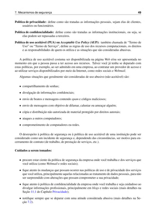 7. Mecanismos de seguranc¸a 49
Pol´ıtica de privacidade: deﬁne como s˜ao tratadas as informac¸˜oes pessoais, sejam elas de clientes,
usu´arios ou funcion´arios.
Pol´ıtica de conﬁdencialidade: deﬁne como s˜ao tratadas as informac¸˜oes institucionais, ou seja, se
elas podem ser repassadas a terceiros.
Pol´ıtica de uso aceit´avel (PUA) ou Acceptable Use Policy (AUP): tamb´em chamada de “Termo de
Uso” ou “Termo de Servic¸o”, deﬁne as regras de uso dos recursos computacionais, os direitos
e as responsabilidades de quem os utiliza e as situac¸˜oes que s˜ao consideradas abusivas.
A pol´ıtica de uso aceit´avel costuma ser disponibilizada na p´agina Web e/ou ser apresentada no
momento em que a pessoa passa a ter acesso aos recursos. Talvez vocˆe j´a tenha se deparado com
estas pol´ıticas, por exemplo, ao ser admitido em uma empresa, ao contratar um provedor de acesso e
ao utilizar servic¸os disponibilizados por meio da Internet, como redes sociais e Webmail.
Algumas situac¸˜oes que geralmente s˜ao consideradas de uso abusivo (n˜ao aceit´avel) s˜ao:
• compartilhamento de senhas;
• divulgac¸˜ao de informac¸˜oes conﬁdenciais;
• envio de boatos e mensagens contendo spam e c´odigos maliciosos;
• envio de mensagens com objetivo de difamar, caluniar ou ameac¸ar algu´em;
• c´opia e distribuic¸˜ao n˜ao autorizada de material protegido por direitos autorais;
• ataques a outros computadores;
• comprometimento de computadores ou redes.
O desrespeito `a pol´ıtica de seguranc¸a ou `a pol´ıtica de uso aceit´avel de uma instituic¸˜ao pode ser
considerado como um incidente de seguranc¸a e, dependendo das circunstˆancias, ser motivo para en-
cerramento de contrato (de trabalho, de prestac¸˜ao de servic¸os, etc.).
Cuidados a serem tomados:
• procure estar ciente da pol´ıtica de seguranc¸a da empresa onde vocˆe trabalha e dos servic¸os que
vocˆe utiliza (como Webmail e redes sociais);
• ﬁque atento `as mudanc¸as que possam ocorrer nas pol´ıticas de uso e de privacidade dos servic¸os
que vocˆe utiliza, principalmente aquelas relacionadas ao tratamento de dados pessoais, para n˜ao
ser surpreendido com alterac¸˜oes que possam comprometer a sua privacidade;
• ﬁque atento `a pol´ıtica de conﬁdencialidade da empresa onde vocˆe trabalha e seja cuidadoso ao
divulgar informac¸˜oes proﬁssionais, principalmente em blogs e redes sociais (mais detalhes na
Sec¸˜ao 11.1 do Cap´ıtulo Privacidade);
• notiﬁque sempre que se deparar com uma atitude considerada abusiva (mais detalhes na Se-
c¸˜ao 7.2).
 