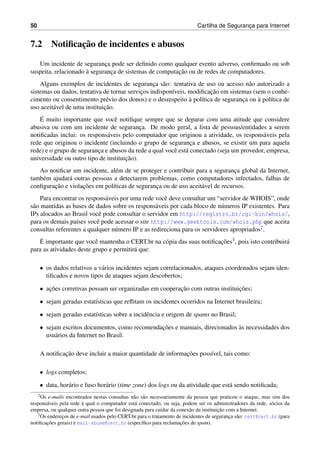 50 Cartilha de Seguranc¸a para Internet
7.2 Notiﬁcac¸˜ao de incidentes e abusos
Um incidente de seguranc¸a pode ser deﬁnido como qualquer evento adverso, conﬁrmado ou sob
suspeita, relacionado `a seguranc¸a de sistemas de computac¸˜ao ou de redes de computadores.
Alguns exemplos de incidentes de seguranc¸a s˜ao: tentativa de uso ou acesso n˜ao autorizado a
sistemas ou dados, tentativa de tornar servic¸os indispon´ıveis, modiﬁcac¸˜ao em sistemas (sem o conhe-
cimento ou consentimento pr´evio dos donos) e o desrespeito `a pol´ıtica de seguranc¸a ou `a pol´ıtica de
uso aceit´avel de uma instituic¸˜ao.
´E muito importante que vocˆe notiﬁque sempre que se deparar com uma atitude que considere
abusiva ou com um incidente de seguranc¸a. De modo geral, a lista de pessoas/entidades a serem
notiﬁcadas inclui: os respons´aveis pelo computador que originou a atividade, os respons´aveis pela
rede que originou o incidente (incluindo o grupo de seguranc¸a e abusos, se existir um para aquela
rede) e o grupo de seguranc¸a e abusos da rede a qual vocˆe est´a conectado (seja um provedor, empresa,
universidade ou outro tipo de instituic¸˜ao).
Ao notiﬁcar um incidente, al´em de se proteger e contribuir para a seguranc¸a global da Internet,
tamb´em ajudar´a outras pessoas a detectarem problemas, como computadores infectados, falhas de
conﬁgurac¸˜ao e violac¸˜oes em pol´ıticas de seguranc¸a ou de uso aceit´avel de recursos.
Para encontrar os respons´aveis por uma rede vocˆe deve consultar um “servidor de WHOIS”, onde
s˜ao mantidas as bases de dados sobre os respons´aveis por cada bloco de n´umeros IP existentes. Para
IPs alocados ao Brasil vocˆe pode consultar o servidor em http://registro.br/cgi-bin/whois/,
para os demais pa´ıses vocˆe pode acessar o site http://www.geektools.com/whois.php que aceita
consultas referentes a qualquer n´umero IP e as redireciona para os servidores apropriados2.
´E importante que vocˆe mantenha o CERT.br na c´opia das suas notiﬁcac¸˜oes3, pois isto contribuir´a
para as atividades deste grupo e permitir´a que:
• os dados relativos a v´arios incidentes sejam correlacionados, ataques coordenados sejam iden-
tiﬁcados e novos tipos de ataques sejam descobertos;
• ac¸˜oes corretivas possam ser organizadas em cooperac¸˜ao com outras instituic¸˜oes;
• sejam geradas estat´ısticas que reﬂitam os incidentes ocorridos na Internet brasileira;
• sejam geradas estat´ısticas sobre a incidˆencia e origem de spams no Brasil;
• sejam escritos documentos, como recomendac¸˜oes e manuais, direcionados `as necessidades dos
usu´arios da Internet no Brasil.
A notiﬁcac¸˜ao deve incluir a maior quantidade de informac¸˜oes poss´ıvel, tais como:
• logs completos;
• data, hor´ario e fuso hor´ario (time zone) dos logs ou da atividade que est´a sendo notiﬁcada;
2Os e-mails encontrados nestas consultas n˜ao s˜ao necessariamente da pessoa que praticou o ataque, mas sim dos
respons´aveis pela rede `a qual o computador est´a conectado, ou seja, podem ser os administradores da rede, s´ocios da
empresa, ou qualquer outra pessoa que foi designada para cuidar da conex˜ao da instituic¸˜ao com a Internet.
3Os enderec¸os de e-mail usados pelo CERT.br para o tratamento de incidentes de seguranc¸a s˜ao: cert@cert.br (para
notiﬁcac¸˜oes gerais) e mail-abuse@cert.br (espec´ıﬁco para reclamac¸˜oes de spam).
 