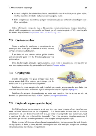 7. Mecanismos de seguranc¸a 51
• o e-mail completo, incluindo cabec¸alhos e conte´udo (no caso de notiﬁcac¸˜ao de spam, trojan,
phishing ou outras atividades maliciosas recebidas por e-mail);
• dados completos do incidente ou qualquer outra informac¸˜ao que tenha sido utilizada para iden-
tiﬁcar a atividade.
Outras informac¸˜oes e respostas para as d´uvidas mais comuns referentes ao processo de notiﬁca-
c¸˜ao de incidentes podem ser encontradas na lista de quest˜oes mais frequentes (FAQ) mantida pelo
CERT.br e dispon´ıvel em http://www.cert.br/docs/faq1.html.
7.3 Contas e senhas
Contas e senhas s˜ao atualmente o mecanismo de au-
tenticac¸˜ao mais usado para o controle de acesso a sites e
servic¸os oferecidos pela Internet.
´E por meio das suas contas e senhas que os sistemas
conseguem saber quem vocˆe ´e e deﬁnir as ac¸˜oes que vocˆe
pode realizar.
Dicas de elaborac¸˜ao, alterac¸˜ao e gerenciamento, assim como os cuidados que vocˆe deve ter ao
usar suas contas e senhas, s˜ao apresentados no Cap´ıtulo Contas e senhas.
7.4 Criptograﬁa
Usando criptograﬁa vocˆe pode proteger seus dados
contra acessos indevidos, tanto os que trafegam pela In-
ternet como os j´a gravados em seu computador.
Detalhes sobre como a criptograﬁa pode contribuir para manter a seguranc¸a dos seus dados e os
conceitos de certiﬁcados e assinaturas digitais s˜ao apresentados no Cap´ıtulo Criptograﬁa.
Detalhes sobre como a criptograﬁa pode ser usada para garantir a conex˜ao segura aos sites na
Internet s˜ao apresentados na Sec¸˜ao 10.1 do Cap´ıtulo Uso seguro da Internet.
7.5 C´opias de seguranc¸a (Backups)
Vocˆe j´a imaginou o que aconteceria se, de uma hora para outra, perdesse alguns ou at´e mesmo
todos os dados armazenados em seu computador? E se fossem todas as suas fotos ou os dados
armazenados em seus dispositivos m´oveis? E se, ao enviar seu computador para manutenc¸˜ao, vocˆe
o recebesse de volta com o disco r´ıgido formatado? Para evitar que estas situac¸˜oes acontec¸am, ´e
necess´ario que vocˆe aja de forma preventiva e realize c´opias de seguranc¸a (backups).
Muitas pessoas, infelizmente, s´o percebem a importˆancia de ter backups quando j´a ´e tarde demais,
ou seja, quando os dados j´a foram perdidos e n˜ao se pode fazer mais nada para recuper´a-los. Backups
s˜ao extremamente importantes, pois permitem:
 