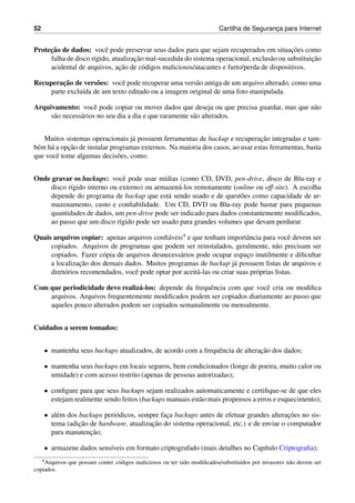 52 Cartilha de Seguranc¸a para Internet
Protec¸˜ao de dados: vocˆe pode preservar seus dados para que sejam recuperados em situac¸˜oes como
falha de disco r´ıgido, atualizac¸˜ao mal-sucedida do sistema operacional, exclus˜ao ou substituic¸˜ao
acidental de arquivos, ac¸˜ao de c´odigos maliciosos/atacantes e furto/perda de dispositivos.
Recuperac¸˜ao de vers˜oes: vocˆe pode recuperar uma vers˜ao antiga de um arquivo alterado, como uma
parte exclu´ıda de um texto editado ou a imagem original de uma foto manipulada.
Arquivamento: vocˆe pode copiar ou mover dados que deseja ou que precisa guardar, mas que n˜ao
s˜ao necess´arios no seu dia a dia e que raramente s˜ao alterados.
Muitos sistemas operacionais j´a possuem ferramentas de backup e recuperac¸˜ao integradas e tam-
b´em h´a a opc¸˜ao de instalar programas externos. Na maioria dos casos, ao usar estas ferramentas, basta
que vocˆe tome algumas decis˜oes, como:
Onde gravar os backups: vocˆe pode usar m´ıdias (como CD, DVD, pen-drive, disco de Blu-ray e
disco r´ıgido interno ou externo) ou armazen´a-los remotamente (online ou off-site). A escolha
depende do programa de backup que est´a sendo usado e de quest˜oes como capacidade de ar-
mazenamento, custo e conﬁabilidade. Um CD, DVD ou Blu-ray pode bastar para pequenas
quantidades de dados, um pen-drive pode ser indicado para dados constantemente modiﬁcados,
ao passo que um disco r´ıgido pode ser usado para grandes volumes que devam perdurar.
Quais arquivos copiar: apenas arquivos conﬁ´aveis4 e que tenham importˆancia para vocˆe devem ser
copiados. Arquivos de programas que podem ser reinstalados, geralmente, n˜ao precisam ser
copiados. Fazer c´opia de arquivos desnecess´arios pode ocupar espac¸o inutilmente e diﬁcultar
a localizac¸˜ao dos demais dados. Muitos programas de backup j´a possuem listas de arquivos e
diret´orios recomendados, vocˆe pode optar por aceit´a-las ou criar suas pr´oprias listas.
Com que periodicidade devo realiz´a-los: depende da frequˆencia com que vocˆe cria ou modiﬁca
arquivos. Arquivos frequentemente modiﬁcados podem ser copiados diariamente ao passo que
aqueles pouco alterados podem ser copiados semanalmente ou mensalmente.
Cuidados a serem tomados:
• mantenha seus backups atualizados, de acordo com a frequˆencia de alterac¸˜ao dos dados;
• mantenha seus backups em locais seguros, bem condicionados (longe de poeira, muito calor ou
umidade) e com acesso restrito (apenas de pessoas autorizadas);
• conﬁgure para que seus backups sejam realizados automaticamente e certiﬁque-se de que eles
estejam realmente sendo feitos (backups manuais est˜ao mais propensos a erros e esquecimento);
• al´em dos backups peri´odicos, sempre fac¸a backups antes de efetuar grandes alterac¸˜oes no sis-
tema (adic¸˜ao de hardware, atualizac¸˜ao do sistema operacional, etc.) e de enviar o computador
para manutenc¸˜ao;
• armazene dados sens´ıveis em formato criptografado (mais detalhes no Cap´ıtulo Criptograﬁa);
4Arquivos que possam conter c´odigos maliciosos ou ter sido modiﬁcados/substitu´ıdos por invasores n˜ao devem ser
copiados.
 