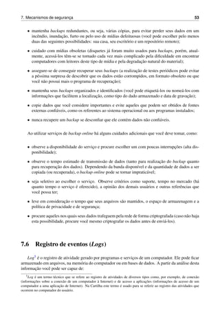 7. Mecanismos de seguranc¸a 53
• mantenha backups redundantes, ou seja, v´arias c´opias, para evitar perder seus dados em um
incˆendio, inundac¸˜ao, furto ou pelo uso de m´ıdias defeituosas (vocˆe pode escolher pelo menos
duas das seguintes possibilidades: sua casa, seu escrit´orio e um reposit´orio remoto);
• cuidado com m´ıdias obsoletas (disquetes j´a foram muito usados para backups, por´em, atual-
mente, acess´a-los tˆem-se se tornado cada vez mais complicado pela diﬁculdade em encontrar
computadores com leitores deste tipo de m´ıdia e pela degradac¸˜ao natural do material);
• assegure-se de conseguir recuperar seus backups (a realizac¸˜ao de testes peri´odicos pode evitar
a p´essima surpresa de descobrir que os dados est˜ao corrompidos, em formato obsoleto ou que
vocˆe n˜ao possui mais o programa de recuperac¸˜ao);
• mantenha seus backups organizados e identiﬁcados (vocˆe pode etiquet´a-los ou nome´a-los com
informac¸˜oes que facilitem a localizac¸˜ao, como tipo do dado armazenado e data de gravac¸˜ao);
• copie dados que vocˆe considere importantes e evite aqueles que podem ser obtidos de fontes
externas conﬁ´aveis, como os referentes ao sistema operacional ou aos programas instalados;
• nunca recupere um backup se desconﬁar que ele cont´em dados n˜ao conﬁ´aveis.
Ao utilizar servic¸os de backup online h´a alguns cuidados adicionais que vocˆe deve tomar, como:
• observe a disponibilidade do servic¸o e procure escolher um com poucas interrupc¸˜oes (alta dis-
ponibilidade);
• observe o tempo estimado de transmiss˜ao de dados (tanto para realizac¸˜ao do backup quanto
para recuperac¸˜ao dos dados). Dependendo da banda dispon´ıvel e da quantidade de dados a ser
copiada (ou recuperada), o backup online pode se tornar impratic´avel;
• seja seletivo ao escolher o servic¸o. Observe crit´erios como suporte, tempo no mercado (h´a
quanto tempo o servic¸o ´e oferecido), a opini˜ao dos demais usu´arios e outras referˆencias que
vocˆe possa ter;
• leve em considerac¸˜ao o tempo que seus arquivos s˜ao mantidos, o espac¸o de armazenagem e a
pol´ıtica de privacidade e de seguranc¸a;
• procure aqueles nos quais seus dados trafeguem pela rede de forma criptografada (caso n˜ao haja
esta possibilidade, procure vocˆe mesmo criptografar os dados antes de envi´a-los).
7.6 Registro de eventos (Logs)
Log5 ´e o registro de atividade gerado por programas e servic¸os de um computador. Ele pode ﬁcar
armazenado em arquivos, na mem´oria do computador ou em bases de dados. A partir da an´alise desta
informac¸˜ao vocˆe pode ser capaz de:
5Log ´e um termo t´ecnico que se refere ao registro de atividades de diversos tipos como, por exemplo, de conex˜ao
(informac¸˜oes sobre a conex˜ao de um computador `a Internet) e de acesso a aplicac¸˜oes (informac¸˜oes de acesso de um
computador a uma aplicac¸˜ao de Internet). Na Cartilha este termo ´e usado para se referir ao registro das atividades que
ocorrem no computador do usu´ario.
 