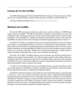 v
Licenc¸a de Uso da Cartilha
A Cartilha de Seguranc¸a para Internet ´e disponibilizada sob a licenc¸a “Creative Commons Atribui-
c¸˜ao-Uso n˜ao-comercial-Vedada a criac¸˜ao de obras derivadas 3.0 Brasil” (CC BY-NC-ND 3.0).
A licenc¸a completa est´a dispon´ıvel em: http://cartilha.cert.br/cc/.
Hist´orico da Cartilha
No in´ıcio de 2000, um grupo de estudos que, entre outros, envolveu a Abranet e o CERT.br (que
`a ´epoca chamava-se NBSO – NIC BR Security Ofﬁce), identiﬁcou a necessidade de um guia com
informac¸˜oes sobre seguranc¸a que pudesse ser usado como referˆencia pelos diversos setores usu´arios
de Internet. Como conseq¨uˆencia, a pedido do Comitˆe Gestor da Internet no Brasil e sob supervis˜ao
do CERT.br, em julho do mesmo ano foi lanc¸ada a Cartilha de Seguranc¸a para Internet Vers˜ao 1.0.
Em 2003 foi veriﬁcada a necessidade de uma revis˜ao geral do documento, que n˜ao s´o inclu´ısse
novos t´opicos, mas que tamb´em facilitasse sua leitura e a localizac¸˜ao de assuntos espec´ıﬁcos. Neste
processo de revis˜ao a Cartilha foi completamente reescrita, dando origem `a vers˜ao 2.0. Esta vers˜ao, a
primeira totalmente sob responsabilidade do CERT.br, possu´ıa estrutura dividida em partes, al´em de
contar com o checklist e o gloss´ario. Tamb´em nesta vers˜ao foram introduzidas as sec¸˜oes relativas a
fraudes na Internet, banda larga, redes sem ﬁo, spam e incidentes de seguranc¸a.
Na vers˜ao 3.0, de 2005, a Cartilha continuou com sua estrutura, mas, devido `a evoluc¸˜ao da tec-
nologia, novos assuntos foram inclu´ıdos. Foi criada uma parte espec´ıﬁca sobre c´odigos maliciosos,
expandida a parte sobre seguranc¸a de redes sem ﬁo e inclu´ıdos t´opicos espec´ıﬁcos sobre seguranc¸a
em dispositivos m´oveis. Esta vers˜ao tamb´em foi a primeira a disponibilizar um folheto com as dicas
b´asicas para protec¸˜ao contra as ameac¸as mais comuns.
A vers˜ao 3.1 n˜ao introduziu partes novas, mas incorporou diversas sugest˜oes de melhoria recebi-
das, corrigiu alguns erros de digitac¸˜ao e atendeu a um pedido de muitos leitores: lanc¸´a-la em formato
de livro, para facilitar a leitura e a impress˜ao do conte´udo completo.
Em 2012 foi veriﬁcada novamente a necessidade de revis˜ao geral do documento, o que deu origem
`a vers˜ao 4.0. Com o uso crescente da Internet e das redes sociais, impulsionado principalmente
pela popularizac¸˜ao dos dispositivos m´oveis e facilidades de conex˜ao, constatou-se a necessidade de
abordar novos conte´udos e agrupar os assuntos de maneira diferente. Esta vers˜ao conta com um livro
com todo o conte´udo que, com o objetivo de facilitar a leitura e torn´a-la mais agrad´avel, ´e totalmente
ilustrado. Este livro, por sua vez, ´e complementado por fasc´ıculos com vers˜oes resumidas de alguns
dos t´opicos, de forma a facilitar a difus˜ao de conte´udos espec´ıﬁcos.
 