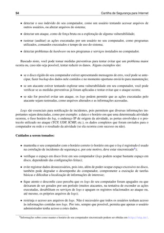 54 Cartilha de Seguranc¸a para Internet
• detectar o uso indevido do seu computador, como um usu´ario tentando acessar arquivos de
outros usu´arios, ou alterar arquivos do sistema;
• detectar um ataque, como de forc¸a bruta ou a explorac¸˜ao de alguma vulnerabilidade;
• rastrear (auditar) as ac¸˜oes executadas por um usu´ario no seu computador, como programas
utilizados, comandos executados e tempo de uso do sistema;
• detectar problemas de hardware ou nos programas e servic¸os instalados no computador.
Baseado nisto, vocˆe pode tomar medidas preventivas para tentar evitar que um problema maior
ocorra ou, caso n˜ao seja poss´ıvel, tentar reduzir os danos. Alguns exemplos s˜ao:
• se o disco r´ıgido do seu computador estiver apresentando mensagens de erro, vocˆe pode se ante-
cipar, fazer backup dos dados nele contidos e no momento oportuno envi´a-lo para manutenc¸˜ao;
• se um atacante estiver tentando explorar uma vulnerabilidade em seu computador, vocˆe pode
veriﬁcar se as medidas preventivas j´a foram aplicadas e tentar evitar que o ataque ocorra;
• se n˜ao for poss´ıvel evitar um ataque, os logs podem permitir que as ac¸˜oes executadas pelo
atacante sejam rastreadas, como arquivos alterados e as informac¸˜oes acessadas.
Logs s˜ao essenciais para notiﬁcac¸˜ao de incidentes, pois permitem que diversas informac¸˜oes im-
portantes sejam detectadas, como por exemplo: a data e o hor´ario em que uma determinada atividade
ocorreu, o fuso hor´ario do log, o enderec¸o IP de origem da atividade, as portas envolvidas e o pro-
tocolo utilizado no ataque (TCP, UDP, ICMP, etc.), os dados completos que foram enviados para o
computador ou rede e o resultado da atividade (se ela ocorreu com sucesso ou n˜ao).
Cuidados a serem tomados:
• mantenha o seu computador com o hor´ario correto (o hor´ario em que o log ´e registrado ´e usado
na correlac¸˜ao de incidentes de seguranc¸a e, por este motivo, deve estar sincronizado6);
• veriﬁque o espac¸o em disco livre em seu computador (logs podem ocupar bastante espac¸o em
disco, dependendo das conﬁgurac¸˜oes feitas);
• evite registrar dados desnecess´arios, pois isto, al´em de poder ocupar espac¸o excessivo no disco,
tamb´em pode degradar o desempenho do computador, comprometer a execuc¸˜ao de tarefas
b´asicas e diﬁcultar a localizac¸˜ao de informac¸˜oes de interesse;
• ﬁque atento e desconﬁe caso perceba que os logs do seu computador foram apagados ou que
deixaram de ser gerados por um per´ıodo (muitos atacantes, na tentativa de esconder as ac¸˜oes
executadas, desabilitam os servic¸os de logs e apagam os registros relacionados ao ataque ou,
at´e mesmo, os pr´oprios arquivos de logs);
• restrinja o acesso aos arquivos de logs. N˜ao ´e necess´ario que todos os usu´arios tenham acesso
`as informac¸˜oes contidas nos logs. Por isto, sempre que poss´ıvel, permita que apenas o usu´ario
administrador tenha acesso a estes dados.
6Informac¸˜oes sobre como manter o hor´ario do seu computador sincronizado podem ser obtidas em http://ntp.br/.
 