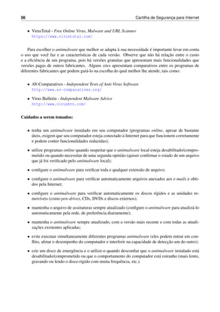 56 Cartilha de Seguranc¸a para Internet
• VirusTotal - Free Online Virus, Malware and URL Scanner
https://www.virustotal.com/
Para escolher o antimalware que melhor se adapta `a sua necessidade ´e importante levar em conta
o uso que vocˆe faz e as caracter´ısticas de cada vers˜ao. Observe que n˜ao h´a relac¸˜ao entre o custo
e a eﬁciˆencia de um programa, pois h´a vers˜oes gratuitas que apresentam mais funcionalidades que
vers˜oes pagas de outros fabricantes. Alguns sites apresentam comparativos entre os programas de
diferentes fabricantes que podem gui´a-lo na escolha do qual melhor lhe atende, tais como:
• AV-Comparatives - Independent Tests of Anti-Virus Software
http://www.av-comparatives.org/
• Virus Bulletin - Independent Malware Advice
http://www.virusbtn.com/
Cuidados a serem tomados:
• tenha um antimalware instalado em seu computador (programas online, apesar de bastante
´uteis, exigem que seu computador esteja conectado `a Internet para que funcionem corretamente
e podem conter funcionalidades reduzidas);
• utilize programas online quando suspeitar que o antimalware local esteja desabilitado/compro-
metido ou quando necessitar de uma segunda opini˜ao (quiser conﬁrmar o estado de um arquivo
que j´a foi veriﬁcado pelo antimalware local);
• conﬁgure o antimalware para veriﬁcar toda e qualquer extens˜ao de arquivo;
• conﬁgure o antimalware para veriﬁcar automaticamente arquivos anexados aos e-mails e obti-
dos pela Internet;
• conﬁgure o antimalware para veriﬁcar automaticamente os discos r´ıgidos e as unidades re-
mov´ıveis (como pen-drives, CDs, DVDs e discos externos);
• mantenha o arquivo de assinaturas sempre atualizado (conﬁgure o antimalware para atualiz´a-lo
automaticamente pela rede, de preferˆencia diariamente);
• mantenha o antimalware sempre atualizado, com a vers˜ao mais recente e com todas as atuali-
zac¸˜oes existentes aplicadas;
• evite executar simultaneamente diferentes programas antimalware (eles podem entrar em con-
ﬂito, afetar o desempenho do computador e interferir na capacidade de detecc¸˜ao um do outro);
• crie um disco de emergˆencia e o utilize-o quando desconﬁar que o antimalware instalado est´a
desabilitado/comprometido ou que o comportamento do computador est´a estranho (mais lento,
gravando ou lendo o disco r´ıgido com muita frequˆencia, etc.).
 