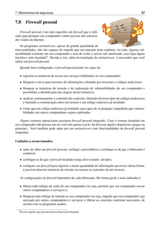 7. Mecanismos de seguranc¸a 57
7.8 Firewall pessoal
Firewall pessoal ´e um tipo espec´ıﬁco de ﬁrewall que ´e utili-
zado para proteger um computador contra acessos n˜ao autoriza-
dos vindos da Internet.
Os programas antimalware, apesar da grande quantidade de
funcionalidades, n˜ao s˜ao capazes de impedir que um atacante tente explorar, via rede, alguma vul-
nerabilidade existente em seu computador e nem de evitar o acesso n˜ao autorizado, caso haja algum
backdoor nele instalado8. Devido a isto, al´em da instalac¸˜ao do antimalware, ´e necess´ario que vocˆe
utilize um ﬁrewall pessoal.
Quando bem conﬁgurado, o ﬁrewall pessoal pode ser capaz de:
• registrar as tentativas de acesso aos servic¸os habilitados no seu computador;
• bloquear o envio para terceiros de informac¸˜oes coletadas por invasores e c´odigos maliciosos;
• bloquear as tentativas de invas˜ao e de explorac¸˜ao de vulnerabilidades do seu computador e
possibilitar a identiﬁcac¸˜ao das origens destas tentativas;
• analisar continuamente o conte´udo das conex˜oes, ﬁltrando diversos tipos de c´odigos maliciosos
e barrando a comunicac¸˜ao entre um invasor e um c´odigo malicioso j´a instalado;
• evitar que um c´odigo malicioso j´a instalado seja capaz de se propagar, impedindo que vulnera-
bilidades em outros computadores sejam exploradas.
Alguns sistemas operacionais possuem ﬁrewall pessoal integrado. Caso o sistema instalado em
seu computador n˜ao possua um ou vocˆe n˜ao queira us´a-lo, h´a diversas opc¸˜oes dispon´ıveis (pagas ou
gratuitas). Vocˆe tamb´em pode optar por um antimalware com funcionalidades de ﬁrewall pessoal
integradas.
Cuidados a serem tomados:
• antes de obter um ﬁrewall pessoal, veriﬁque a procedˆencia e certiﬁque-se de que o fabricante ´e
conﬁ´avel;
• certiﬁque-se de que o ﬁrewall instalado esteja ativo (estado: ativado);
• conﬁgure seu ﬁrewall para registrar a maior quantidade de informac¸˜oes poss´ıveis (desta forma,
´e poss´ıvel detectar tentativas de invas˜ao ou rastrear as conex˜oes de um invasor).
As conﬁgurac¸˜oes do ﬁrewall dependem de cada fabricante. De forma geral, a mais indicada ´e:
• liberar todo tr´afego de sa´ıda do seu computador (ou seja, permitir que seu computador acesse
outros computadores e servic¸os) e;
• bloquear todo tr´afego de entrada ao seu computador (ou seja, impedir que seu computador seja
acessado por outros computadores e servic¸os) e liberar as conex˜oes conforme necess´ario, de
acordo com os programas usados.
8Exceto aqueles que possuem ﬁrewall pessoal integrado.
 