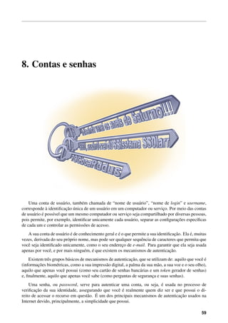 8. Contas e senhas
Uma conta de usu´ario, tamb´em chamada de “nome de usu´ario”, “nome de login” e username,
corresponde `a identiﬁcac¸˜ao ´unica de um usu´ario em um computador ou servic¸o. Por meio das contas
de usu´ario ´e poss´ıvel que um mesmo computador ou servic¸o seja compartilhado por diversas pessoas,
pois permite, por exemplo, identiﬁcar unicamente cada usu´ario, separar as conﬁgurac¸˜oes espec´ıﬁcas
de cada um e controlar as permiss˜oes de acesso.
A sua conta de usu´ario ´e de conhecimento geral e ´e o que permite a sua identiﬁcac¸˜ao. Ela ´e, muitas
vezes, derivada do seu pr´oprio nome, mas pode ser qualquer sequˆencia de caracteres que permita que
vocˆe seja identiﬁcado unicamente, como o seu enderec¸o de e-mail. Para garantir que ela seja usada
apenas por vocˆe, e por mais ningu´em, ´e que existem os mecanismos de autenticac¸˜ao.
Existem trˆes grupos b´asicos de mecanismos de autenticac¸˜ao, que se utilizam de: aquilo que vocˆe ´e
(informac¸˜oes biom´etricas, como a sua impress˜ao digital, a palma da sua m˜ao, a sua voz e o seu olho),
aquilo que apenas vocˆe possui (como seu cart˜ao de senhas banc´arias e um token gerador de senhas)
e, ﬁnalmente, aquilo que apenas vocˆe sabe (como perguntas de seguranc¸a e suas senhas).
Uma senha, ou password, serve para autenticar uma conta, ou seja, ´e usada no processo de
veriﬁcac¸˜ao da sua identidade, assegurando que vocˆe ´e realmente quem diz ser e que possui o di-
reito de acessar o recurso em quest˜ao. ´E um dos principais mecanismos de autenticac¸˜ao usados na
Internet devido, principalmente, a simplicidade que possui.
59
 