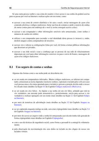 60 Cartilha de Seguranc¸a para Internet
Se uma outra pessoa souber a sua conta de usu´ario e tiver acesso `a sua senha ela poder´a us´a-las
para se passar por vocˆe na Internet e realizar ac¸˜oes em seu nome, como:
• acessar a sua conta de correio eletrˆonico e ler seus e-mails, enviar mensagens de spam e/ou
contendo phishing e c´odigos maliciosos, furtar sua lista de contatos e pedir o reenvio de senhas
de outras contas para este enderec¸o de e-mail (e assim conseguir acesso a elas);
• acessar o seu computador e obter informac¸˜oes sens´ıveis nele armazenadas, como senhas e
n´umeros de cart˜oes de cr´edito;
• utilizar o seu computador para esconder a real identidade desta pessoa (o invasor) e, ent˜ao,
desferir ataques contra computadores de terceiros;
• acessar sites e alterar as conﬁgurac¸˜oes feitas por vocˆe, de forma a tornar p´ublicas informac¸˜oes
que deveriam ser privadas;
• acessar a sua rede social e usar a conﬁanc¸a que as pessoas da sua rede de relacionamento
depositam em vocˆe para obter informac¸˜oes sens´ıveis ou para o envio de boatos, mensagens de
spam e/ou c´odigos maliciosos.
8.1 Uso seguro de contas e senhas
Algumas das formas como a sua senha pode ser descoberta s˜ao:
• ao ser usada em computadores infectados. Muitos c´odigos maliciosos, ao infectar um compu-
tador, armazenam as teclas digitadas (inclusive senhas), espionam o teclado pela webcam (caso
vocˆe possua uma e ela esteja apontada para o teclado) e gravam a posic¸˜ao da tela onde o mouse
foi clicado (mais detalhes na Sec¸˜ao 4.4 do Cap´ıtulo C´odigos maliciosos (Malware));
• ao ser usada em sites falsos. Ao digitar a sua senha em um site falso, achando que est´a no
site verdadeiro, um atacante pode armazen´a-la e, posteriormente, us´a-la para acessar o site
verdadeiro e realizar operac¸˜oes em seu nome (mais detalhes na Sec¸˜ao 2.3 do Cap´ıtulo Golpes
na Internet);
• por meio de tentativas de adivinhac¸˜ao (mais detalhes na Sec¸˜ao 3.5 do Cap´ıtulo Ataques na
Internet);
• ao ser capturada enquanto trafega na rede, sem estar criptografada (mais detalhes na Sec¸˜ao 3.4
do Cap´ıtulo Ataques na Internet);
• por meio do acesso ao arquivo onde a senha foi armazenada caso ela n˜ao tenha sido gravada de
forma criptografada (mais detalhes no Cap´ıtulo Criptograﬁa);
• com o uso de t´ecnicas de engenharia social, como forma a persuadi-lo a entreg´a-la voluntaria-
mente;
• pela observac¸˜ao da movimentac¸˜ao dos seus dedos no teclado ou dos cliques do mouse em
teclados virtuais.
 