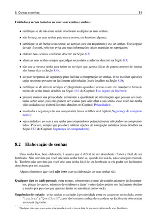 8. Contas e senhas 61
Cuidados a serem tomados ao usar suas contas e senhas:
• certiﬁque-se de n˜ao estar sendo observado ao digitar as suas senhas;
• n˜ao fornec¸a as suas senhas para outra pessoa, em hip´otese alguma;
• certiﬁque-se de fechar a sua sess˜ao ao acessar sites que requeiram o uso de senhas. Use a opc¸˜ao
de sair (logout), pois isto evita que suas informac¸˜oes sejam mantidas no navegador;
• elabore boas senhas, conforme descrito na Sec¸˜ao 8.2;
• altere as suas senhas sempre que julgar necess´ario, conforme descrito na Sec¸˜ao 8.3;
• n˜ao use a mesma senha para todos os servic¸os que acessa (dicas de gerenciamento de senhas
s˜ao fornecidas na Sec¸˜ao 8.4);
• ao usar perguntas de seguranc¸a para facilitar a recuperac¸˜ao de senhas, evite escolher quest˜oes
cujas respostas possam ser facilmente adivinhadas (mais detalhes na Sec¸˜ao 8.5);
• certiﬁque-se de utilizar servic¸os criptografados quando o acesso a um site envolver o forneci-
mento de senha (mais detalhes na Sec¸˜ao 10.1 do Cap´ıtulo Uso seguro da Internet);
• procure manter sua privacidade, reduzindo a quantidade de informac¸˜oes que possam ser cole-
tadas sobre vocˆe, pois elas podem ser usadas para adivinhar a sua senha, caso vocˆe n˜ao tenha
sido cuidadoso ao elabor´a-la (mais detalhes no Cap´ıtulo Privacidade);
• mantenha a seguranc¸a do seu computador (mais detalhes no Cap´ıtulo Seguranc¸a de computa-
dores);
• seja cuidadoso ao usar a sua senha em computadores potencialmente infectados ou comprome-
tidos. Procure, sempre que poss´ıvel, utilizar opc¸˜oes de navegac¸˜ao anˆonima (mais detalhes na
Sec¸˜ao 12.3 do Cap´ıtulo Seguranc¸a de computadores).
8.2 Elaborac¸˜ao de senhas
Uma senha boa, bem elaborada, ´e aquela que ´e dif´ıcil de ser descoberta (forte) e f´acil de ser
lembrada. N˜ao conv´em que vocˆe crie uma senha forte se, quando for us´a-la, n˜ao conseguir record´a-
la. Tamb´em n˜ao conv´em que vocˆe crie uma senha f´acil de ser lembrada se ela puder ser facilmente
descoberta por um atacante.
Alguns elementos que vocˆe n˜ao deve usar na elaborac¸˜ao de suas senhas s˜ao:
Qualquer tipo de dado pessoal: evite nomes, sobrenomes, contas de usu´ario, n´umeros de documen-
tos, placas de carros, n´umeros de telefones e datas1 (estes dados podem ser facilmente obtidos
e usados por pessoas que queiram tentar se autenticar como vocˆe).
Sequˆencias de teclado: evite senhas associadas `a proximidade entre os caracteres no teclado, como
“1qaz2wsx” e “QwerTAsdfG”, pois s˜ao bastante conhecidas e podem ser facilmente observadas
ao serem digitadas.
1Qualquer data que possa estar relacionada a vocˆe, como a data de seu anivers´ario ou de seus familiares.
 