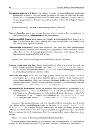 62 Cartilha de Seguranc¸a para Internet
Palavras que fac¸am parte de listas: evite palavras presentes em listas publicamente conhecidas,
como nomes de m´usicas, times de futebol, personagens de ﬁlmes, dicion´arios de diferentes
idiomas, etc. Existem programas que tentam descobrir senhas combinando e testando estas pa-
lavras e que, portanto, n˜ao devem ser usadas (mais detalhes na Sec¸˜ao 3.5 do Cap´ıtulo Ataques
na Internet).
Alguns elementos que vocˆe deve usar na elaborac¸˜ao de suas senhas s˜ao:
N´umeros aleat´orios: quanto mais ao acaso forem os n´umeros usados melhor, principalmente em
sistemas que aceitem exclusivamente caracteres num´ericos.
Grande quantidade de caracteres: quanto mais longa for a senha mais dif´ıcil ser´a descobri-la. A-
pesar de senhas longas parecerem, a princ´ıpio, dif´ıceis de serem digitadas, com o uso frequente
elas acabam sendo digitadas facilmente.
Diferentes tipos de caracteres: quanto mais “bagunc¸ada” for a senha mais dif´ıcil ser´a descobri-la.
Procure misturar caracteres, como n´umeros, sinais de pontuac¸˜ao e letras mai´usculas e min´us-
culas. O uso de sinais de pontuac¸˜ao pode diﬁcultar bastante que a senha seja descoberta, sem
necessariamente torn´a-la dif´ıcil de ser lembrada.
Algumas dicas2 pr´aticas que vocˆe pode usar na elaborac¸˜ao de boas senhas s˜ao:
Selecione caracteres de uma frase: baseie-se em uma frase e selecione a primeira, a segunda ou a
´ultima letra de cada palavra. Exemplo: com a frase “O Cravo brigou com a Rosa debaixo
de uma sacada” vocˆe pode gerar a senha “?OCbcaRddus” (o sinal de interrogac¸˜ao foi colocado
no in´ıcio para acrescentar um s´ımbolo `a senha).
Utilize uma frase longa: escolha uma frase longa, que fac¸a sentido para vocˆe, que seja f´acil de ser
memorizada e que, se poss´ıvel, tenha diferentes tipos de caracteres. Evite citac¸˜oes comuns
(como ditados populares) e frases que possam ser diretamente ligadas `a vocˆe (como o refr˜ao de
sua m´usica preferida). Exemplo: se quando crianc¸a vocˆe sonhava em ser astronauta, pode usar
como senha “1 dia ainda verei os aneis de Saturno!!!”.
Fac¸a substituic¸˜oes de caracteres: invente um padr˜ao de substituic¸˜ao baseado, por exemplo, na se-
melhanc¸a visual (“w” e “vv”) ou de fon´etica (“ca” e “k”) entre os caracteres. Crie o seu
pr´oprio padr˜ao pois algumas trocas j´a s˜ao bastante ´obvias. Exemplo: duplicando as letras “s” e
“r”, substituindo “o” por “0” (n´umero zero) e usando a frase “Sol, astro-rei do Sistema
Solar” vocˆe pode gerar a senha “SS0l, asstrr0-rrei d0 SSisstema SS0larr”.
Existem servic¸os que permitem que vocˆe teste a complexidade de uma senha e que, de acordo
com crit´erios, podem classiﬁc´a-la como sendo, por exemplo, “muito fraca”, “fraca”, “forte”
ou “muito forte”. Ao usar estes servic¸os ´e importante ter em mente que, mesmo que uma senha
tenha sido classiﬁcada como “muito forte”, pode ser que ela n˜ao seja uma boa senha caso contenha
dados pessoais que n˜ao s˜ao de conhecimento do servic¸o, mas que podem ser de conhecimento de um
atacante.
Apenas vocˆe ´e capaz de deﬁnir se a senha elaborada ´e realmente boa!
2As senhas e os padr˜oes usados para ilustrar as dicas, tanto nesta como nas vers˜oes anteriores da Cartilha, n˜ao devem
ser usados pois j´a s˜ao de conhecimento p´ublico. Vocˆe deve adaptar estas dicas e criar suas pr´oprias senhas e padr˜oes.
 
