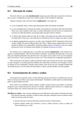 8. Contas e senhas 63
8.3 Alterac¸˜ao de senhas
Vocˆe deve alterar a sua senha imediatamente sempre que desconﬁar que ela pode ter sido desco-
berta ou que o computador no qual vocˆe a utilizou pode ter sido invadido ou infectado.
Algumas situac¸˜oes onde vocˆe deve alterar rapidamente a sua senha s˜ao:
• se um computador onde a senha esteja armazenada tenha sido furtado ou perdido;
• se usar um padr˜ao para a formac¸˜ao de senhas e desconﬁar que uma delas tenha sido descoberta.
Neste caso, tanto o padr˜ao como todas as senhas elaboradas com ele devem ser trocadas pois,
com base na senha descoberta, um atacante pode conseguir inferir as demais;
• se utilizar uma mesma senha em mais de um lugar e desconﬁar que ela tenha sido descoberta
em algum deles. Neste caso, esta senha deve ser alterada em todos os lugares nos quais ´e usada;
• ao adquirir equipamentos acess´ıveis via rede, como roteadores Wi-Fi, dispositivos bluetooth e
modems ADSL (Asymmetric Digital Subscriber Line). Muitos destes equipamentos s˜ao conﬁ-
gurados de f´abrica com senha padr˜ao, facilmente obtida em listas na Internet, e por isto, sempre
que poss´ıvel, deve ser alterada (mais detalhes no Cap´ıtulo Seguranc¸a de redes).
Nos demais casos ´e importante que a sua senha seja alterada regularmente, como forma de as-
segurar a conﬁdencialidade. N˜ao h´a como deﬁnir, entretanto, um per´ıodo ideal para que a troca seja
feita, pois depende diretamente de qu˜ao boa ela ´e e de quanto vocˆe a exp˜oe (vocˆe a usa em computa-
dores de terceiros? Vocˆe a usa para acessar outros sites? Vocˆe mant´em seu computador atualizado?).
N˜ao conv´em que vocˆe troque a senha em per´ıodos muito curtos (menos de um mˆes, por exemplo)
se, para conseguir se recordar, precisar´a elaborar uma senha fraca ou anot´a-la em um papel e col´a-lo
no monitor do seu computador. Per´ıodos muito longos (mais de um ano, por exemplo) tamb´em n˜ao
s˜ao desej´aveis pois, caso ela tenha sido descoberta, os danos causados podem ser muito grandes.
8.4 Gerenciamento de contas e senhas
Vocˆe j´a pensou em quantas contas e senhas diferentes precisa memorizar e combinar para acessar
todos os servic¸os que utiliza e que exigem autenticac¸˜ao? Atualmente, conﬁar apenas na memorizac¸˜ao
pode ser algo bastante arriscado.
Para resolver este problema muitos usu´arios acabam usando t´ecnicas que podem ser bastante
perigosas e que, sempre que poss´ıvel, devem ser evitadas. Algumas destas t´ecnicas e os cuidados que
vocˆe deve tomar caso, mesmo ciente dos riscos, opte por us´a-las s˜ao:
Reutilizar as senhas: usar a mesma senha para acessar diferentes contas pode ser bastante arriscado,
pois basta ao atacante conseguir a senha de uma conta para conseguir acessar as demais contas
onde esta mesma senha foi usada.
• procure n˜ao usar a mesma senha para assuntos pessoais e proﬁssionais;
• jamais reutilize senhas que envolvam o acesso a dados sens´ıveis, como as usadas em
Internet Banking ou e-mail.
 