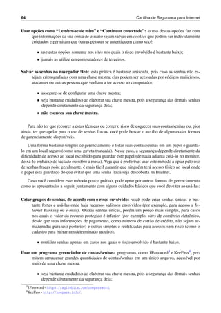 64 Cartilha de Seguranc¸a para Internet
Usar opc¸˜oes como “Lembre-se de mim” e “Continuar conectado”: o uso destas opc¸˜oes faz com
que informac¸˜oes da sua conta de usu´ario sejam salvas em cookies que podem ser indevidamente
coletados e permitam que outras pessoas se autentiquem como vocˆe.
• use estas opc¸˜oes somente nos sites nos quais o risco envolvido ´e bastante baixo;
• jamais as utilize em computadores de terceiros.
Salvar as senhas no navegador Web: esta pr´atica ´e bastante arriscada, pois caso as senhas n˜ao es-
tejam criptografadas com uma chave mestra, elas podem ser acessadas por c´odigos maliciosos,
atacantes ou outras pessoas que venham a ter acesso ao computador.
• assegure-se de conﬁgurar uma chave mestra;
• seja bastante cuidadoso ao elaborar sua chave mestra, pois a seguranc¸a das demais senhas
depende diretamente da seguranc¸a dela;
• n˜ao esquec¸a sua chave mestra.
Para n˜ao ter que recorrer a estas t´ecnicas ou correr o risco de esquecer suas contas/senhas ou, pior
ainda, ter que apelar para o uso de senhas fracas, vocˆe pode buscar o aux´ılio de algumas das formas
de gerenciamento dispon´ıveis.
Uma forma bastante simples de gerenciamento ´e listar suas contas/senhas em um papel e guard´a-
lo em um local seguro (como uma gaveta trancada). Neste caso, a seguranc¸a depende diretamente da
diﬁculdade de acesso ao local escolhido para guardar este papel (de nada adianta col´a-lo no monitor,
deix´a-lo embaixo do teclado ou sobre a mesa). Veja que ´e prefer´ıvel usar este m´etodo a optar pelo uso
de senhas fracas pois, geralmente, ´e mais f´acil garantir que ningu´em ter´a acesso f´ısico ao local onde
o papel est´a guardado do que evitar que uma senha fraca seja descoberta na Internet.
Caso vocˆe considere este m´etodo pouco pr´atico, pode optar por outras formas de gerenciamento
como as apresentadas a seguir, juntamente com alguns cuidados b´asicos que vocˆe deve ter ao us´a-las:
Criar grupos de senhas, de acordo com o risco envolvido: vocˆe pode criar senhas ´unicas e bas-
tante fortes e us´a-las onde haja recursos valiosos envolvidos (por exemplo, para acesso a In-
ternet Banking ou e-mail). Outras senhas ´unicas, por´em um pouco mais simples, para casos
nos quais o valor do recurso protegido ´e inferior (por exemplo, sites de com´ercio eletrˆonico,
desde que suas informac¸˜oes de pagamento, como n´umero de cart˜ao de cr´edito, n˜ao sejam ar-
mazenadas para uso posterior) e outras simples e reutilizadas para acessos sem risco (como o
cadastro para baixar um determinado arquivo).
• reutilize senhas apenas em casos nos quais o risco envolvido ´e bastante baixo.
Usar um programa gerenciador de contas/senhas: programas, como 1Password3 e KeePass4, per-
mitem armazenar grandes quantidades de contas/senhas em um ´unico arquivo, acess´ıvel por
meio de uma chave mestra.
• seja bastante cuidadoso ao elaborar sua chave mestra, pois a seguranc¸a das demais senhas
depende diretamente da seguranc¸a dela;
31Password - https://agilebits.com/onepassword.
4KeePass - http://keepass.info/.
 