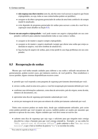 8. Contas e senhas 65
• n˜ao esquec¸a sua chave mestra (sem ela, n˜ao h´a como vocˆe acessar os arquivos que foram
criptografados, ou seja, todas as suas contas/senhas podem ser perdidas);
• assegure-se de obter o programa gerenciador de senhas de uma fonte conﬁ´avel e de sempre
mantˆe-lo atualizado;
• evite depender do programa gerenciador de senhas para acessar a conta do e-mail de re-
cuperac¸˜ao (mais detalhes na Sec¸˜ao 8.5).
Gravar em um arquivo criptografado: vocˆe pode manter um arquivo criptografado em seu com-
putador e utiliz´a-lo para cadastrar manualmente todas as suas contas e senhas.
• assegure-se de manter o arquivo sempre criptografado;
• assegure-se de manter o arquivo atualizado (sempre que alterar uma senha que esteja ca-
dastrada no arquivo, vocˆe deve lembrar de atualiz´a-lo);
• fac¸a backup do arquivo de senhas, para evitar perdˆe-lo caso haja problemas em seu com-
putador.
8.5 Recuperac¸˜ao de senhas
Mesmo que vocˆe tenha tomado cuidados para elaborar a sua senha e utilizado mecanismos de
gerenciamento, podem ocorrer casos, por in´umeros motivos, de vocˆe perdˆe-la. Para restabelecer o
acesso perdido, alguns sistemas disponibilizam recursos como:
• permitir que vocˆe responda a uma pergunta de seguranc¸a previamente determinada por vocˆe;
• enviar a senha, atual ou uma nova, para o e-mail de recuperac¸˜ao previamente deﬁnido por vocˆe;
• conﬁrmar suas informac¸˜oes cadastrais, como data de anivers´ario, pa´ıs de origem, nome da m˜ae,
n´umeros de documentos, etc;
• apresentar uma dica de seguranc¸a previamente cadastrada por vocˆe;
• enviar por mensagem de texto para um n´umero de celular previamente cadastrado por vocˆe.
Todos estes recursos podem ser muito ´uteis, desde que cuidadosamente utilizados, pois assim
como podem permitir que vocˆe recupere um acesso, tamb´em podem ser usados por atacantes que
queiram se apossar da sua conta. Alguns cuidados que vocˆe deve tomar ao us´a-los s˜ao:
• cadastre uma dica de seguranc¸a que seja vaga o suﬁciente para que ningu´em mais consiga
descobri-la e clara o bastante para que vocˆe consiga entendˆe-la. Exemplo: se sua senha for
“SS0l, asstrr0-rrei d0 SSisstema SS0larr”5, pode cadastrar a dica “Uma das notas
musicais”, o que o far´a se lembrar da palavra “Sol” e se recordar da senha;
5Esta senha foi sugerida na Sec¸˜ao 8.2.
 