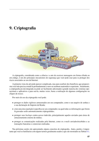 9. Criptograﬁa
A criptograﬁa, considerada como a ciˆencia e a arte de escrever mensagens em forma cifrada ou
em c´odigo, ´e um dos principais mecanismos de seguranc¸a que vocˆe pode usar para se proteger dos
riscos associados ao uso da Internet.
A primeira vista ela at´e pode parecer complicada, mas para usufruir dos benef´ıcios que proporci-
ona vocˆe n˜ao precisa estud´a-la profundamente e nem ser nenhum matem´atico experiente. Atualmente,
a criptograﬁa j´a est´a integrada ou pode ser facilmente adicionada `a grande maioria dos sistemas ope-
racionais e aplicativos e para us´a-la, muitas vezes, basta a realizac¸˜ao de algumas conﬁgurac¸˜oes ou
cliques de mouse.
Por meio do uso da criptograﬁa vocˆe pode:
• proteger os dados sigilosos armazenados em seu computador, como o seu arquivo de senhas e
a sua declarac¸˜ao de Imposto de Renda;
• criar uma ´area (partic¸˜ao) espec´ıﬁca no seu computador, na qual todas as informac¸˜oes que forem
l´a gravadas ser˜ao automaticamente criptografadas;
• proteger seus backups contra acesso indevido, principalmente aqueles enviados para ´areas de
armazenamento externo de m´ıdias;
• proteger as comunicac¸˜oes realizadas pela Internet, como os e-mails enviados/recebidos e as
transac¸˜oes banc´arias e comerciais realizadas.
Nas pr´oximas sec¸˜oes s˜ao apresentados alguns conceitos de criptograﬁa. Antes, por´em, ´e impor-
tante que vocˆe se familiarize com alguns termos geralmente usados e que s˜ao mostrados na Tabela 9.1.
67
 