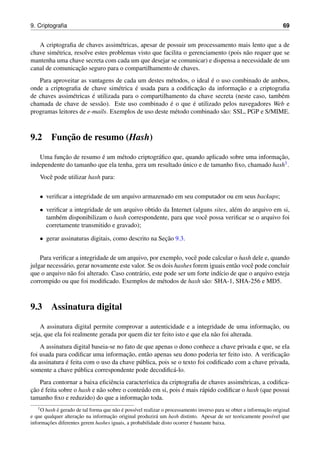 9. Criptograﬁa 69
A criptograﬁa de chaves assim´etricas, apesar de possuir um processamento mais lento que a de
chave sim´etrica, resolve estes problemas visto que facilita o gerenciamento (pois n˜ao requer que se
mantenha uma chave secreta com cada um que desejar se comunicar) e dispensa a necessidade de um
canal de comunicac¸˜ao seguro para o compartilhamento de chaves.
Para aproveitar as vantagens de cada um destes m´etodos, o ideal ´e o uso combinado de ambos,
onde a criptograﬁa de chave sim´etrica ´e usada para a codiﬁcac¸˜ao da informac¸˜ao e a criptograﬁa
de chaves assim´etricas ´e utilizada para o compartilhamento da chave secreta (neste caso, tamb´em
chamada de chave de sess˜ao). Este uso combinado ´e o que ´e utilizado pelos navegadores Web e
programas leitores de e-mails. Exemplos de uso deste m´etodo combinado s˜ao: SSL, PGP e S/MIME.
9.2 Func¸˜ao de resumo (Hash)
Uma func¸˜ao de resumo ´e um m´etodo criptogr´aﬁco que, quando aplicado sobre uma informac¸˜ao,
independente do tamanho que ela tenha, gera um resultado ´unico e de tamanho ﬁxo, chamado hash1.
Vocˆe pode utilizar hash para:
• veriﬁcar a integridade de um arquivo armazenado em seu computador ou em seus backups;
• veriﬁcar a integridade de um arquivo obtido da Internet (alguns sites, al´em do arquivo em si,
tamb´em disponibilizam o hash correspondente, para que vocˆe possa veriﬁcar se o arquivo foi
corretamente transmitido e gravado);
• gerar assinaturas digitais, como descrito na Sec¸˜ao 9.3.
Para veriﬁcar a integridade de um arquivo, por exemplo, vocˆe pode calcular o hash dele e, quando
julgar necess´ario, gerar novamente este valor. Se os dois hashes forem iguais ent˜ao vocˆe pode concluir
que o arquivo n˜ao foi alterado. Caso contr´ario, este pode ser um forte ind´ıcio de que o arquivo esteja
corrompido ou que foi modiﬁcado. Exemplos de m´etodos de hash s˜ao: SHA-1, SHA-256 e MD5.
9.3 Assinatura digital
A assinatura digital permite comprovar a autenticidade e a integridade de uma informac¸˜ao, ou
seja, que ela foi realmente gerada por quem diz ter feito isto e que ela n˜ao foi alterada.
A assinatura digital baseia-se no fato de que apenas o dono conhece a chave privada e que, se ela
foi usada para codiﬁcar uma informac¸˜ao, ent˜ao apenas seu dono poderia ter feito isto. A veriﬁcac¸˜ao
da assinatura ´e feita com o uso da chave p´ublica, pois se o texto foi codiﬁcado com a chave privada,
somente a chave p´ublica correspondente pode decodiﬁc´a-lo.
Para contornar a baixa eﬁciˆencia caracter´ıstica da criptograﬁa de chaves assim´etricas, a codiﬁca-
c¸˜ao ´e feita sobre o hash e n˜ao sobre o conte´udo em si, pois ´e mais r´apido codiﬁcar o hash (que possui
tamanho ﬁxo e reduzido) do que a informac¸˜ao toda.
1O hash ´e gerado de tal forma que n˜ao ´e poss´ıvel realizar o processamento inverso para se obter a informac¸˜ao original
e que qualquer alterac¸˜ao na informac¸˜ao original produzir´a um hash distinto. Apesar de ser teoricamente poss´ıvel que
informac¸˜oes diferentes gerem hashes iguais, a probabilidade disto ocorrer ´e bastante baixa.
 