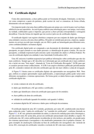 70 Cartilha de Seguranc¸a para Internet
9.4 Certiﬁcado digital
Como dito anteriormente, a chave p´ubica pode ser livremente divulgada. Entretanto, se n˜ao hou-
ver como comprovar a quem ela pertence, pode ocorrer de vocˆe se comunicar, de forma cifrada,
diretamente com um impostor.
Um impostor pode criar uma chave p´ublica falsa para um amigo seu e envi´a-la para vocˆe ou dispo-
nibiliz´a-la em um reposit´orio. Ao us´a-la para codiﬁcar uma informac¸˜ao para o seu amigo, vocˆe estar´a,
na verdade, codiﬁcando-a para o impostor, que possui a chave privada correspondente e conseguir´a
decodiﬁcar. Uma das formas de impedir que isto ocorra ´e pelo uso de certiﬁcados digitais.
O certiﬁcado digital ´e um registro eletrˆonico composto por um conjunto de dados que distingue
uma entidade e associa a ela uma chave p´ublica. Ele pode ser emitido para pessoas, empresas, equipa-
mentos ou servic¸os na rede (por exemplo, um site Web) e pode ser homologado para diferentes usos,
como conﬁdencialidade e assinatura digital.
Um certiﬁcado digital pode ser comparado a um documento de identidade, por exemplo, o seu
passaporte, no qual constam os seus dados pessoais e a identiﬁcac¸˜ao de quem o emitiu. No caso do
passaporte, a entidade respons´avel pela emiss˜ao e pela veracidade dos dados ´e a Pol´ıcia Federal. No
caso do certiﬁcado digital esta entidade ´e uma Autoridade Certiﬁcadora (AC).
Uma AC emissora ´e tamb´em respons´avel por publicar informac¸˜oes sobre certiﬁcados que n˜ao s˜ao
mais conﬁ´aveis. Sempre que a AC descobre ou ´e informada que um certiﬁcado n˜ao ´e mais conﬁ´avel,
ela o inclui em uma “lista negra”, chamada de “Lista de Certiﬁcados Revogados” (LCR) para que
os usu´arios possam tomar conhecimento. A LCR ´e um arquivo eletrˆonico publicado periodicamente
pela AC, contendo o n´umero de s´erie dos certiﬁcados que n˜ao s˜ao mais v´alidos e a data de revogac¸˜ao.
A Figura 9.1 ilustra como os certiﬁcados digitais s˜ao apresentados nos navegadores Web. Note
que, embora os campos apresentados sejam padronizados, a representac¸˜ao gr´aﬁca pode variar entre
diferentes navegadores e sistemas operacionais. De forma geral, os dados b´asicos que comp˜oem um
certiﬁcado digital s˜ao:
• vers˜ao e n´umero de s´erie do certiﬁcado;
• dados que identiﬁcam a AC que emitiu o certiﬁcado;
• dados que identiﬁcam o dono do certiﬁcado (para quem ele foi emitido);
• chave p´ublica do dono do certiﬁcado;
• validade do certiﬁcado (quando foi emitido e at´e quando ´e v´alido);
• assinatura digital da AC emissora e dados para veriﬁcac¸˜ao da assinatura.
O certiﬁcado digital de uma AC ´e emitido, geralmente, por outra AC, estabelecendo uma hierar-
quia conhecida como “cadeia de certiﬁcados” ou “caminho de certiﬁcac¸˜ao”, conforme ilustrado na
Figura 9.2. A AC raiz, primeira autoridade da cadeia, ´e a ˆancora de conﬁanc¸a para toda a hierarquia e,
por n˜ao existir outra AC acima dela, possui um certiﬁcado autoassinado (mais detalhes a seguir). Os
certiﬁcados das ACs ra´ızes publicamente reconhecidas j´a vˆem inclusos, por padr˜ao, em grande parte
dos sistemas operacionais e navegadores e s˜ao atualizados juntamente com os pr´oprios sistemas. Al-
guns exemplos de atualizac¸˜oes realizadas na base de certiﬁcados dos navegadores s˜ao: inclus˜ao de
novas ACs, renovac¸˜ao de certiﬁcados vencidos e exclus˜ao de ACs n˜ao mais conﬁ´aveis.
 