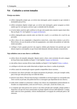 9. Criptograﬁa 73
9.6 Cuidados a serem tomados
Proteja seus dados:
• utilize criptograﬁa sempre que, ao enviar uma mensagem, quiser assegurar-se que somente o
destinat´ario possa lˆe-la;
• utilize assinaturas digitais sempre que, ao enviar uma mensagem, quiser assegurar ao desti-
nat´ario que foi vocˆe quem a enviou e que o conte´udo n˜ao foi alterado;
• s´o envie dados sens´ıveis ap´os certiﬁcar-se de que est´a usando uma conex˜ao segura (mais deta-
lhes na Sec¸˜ao 10.1 do Cap´ıtulo Uso seguro da Internet);
• utilize criptograﬁa para conex˜ao entre seu leitor de e-mails e os servidores de e-mail do seu
provedor;
• cifre o disco do seu computador e dispositivos remov´ıveis, como disco externo e pen-drive.
Desta forma, em caso de perda ou furto do equipamento, seus dados n˜ao poder˜ao ser indevida-
mente acessados;
• veriﬁque o hash, quando poss´ıvel, dos arquivos obtidos pela Internet (isto permite que vocˆe
detecte arquivos corrompidos ou que foram indevidamente alterados durante a transmiss˜ao).
Seja cuidadoso com as suas chaves e certiﬁcados:
• utilize chaves de tamanho adequado. Quanto maior a chave, mais resistente ela ser´a a ataques
de forc¸a bruta (mais detalhes na Sec¸˜ao 3.5 do Cap´ıtulo Ataques na Internet);
• n˜ao utilize chaves secretas ´obvias (mais detalhes na Sec¸˜ao 8.2 do Cap´ıtulo Contas e senhas);
• certiﬁque-se de n˜ao estar sendo observado ao digitar suas chaves e senhas de protec¸˜ao;
• utilize canais de comunicac¸˜ao seguros quando compartilhar chaves secretas;
• armazene suas chaves privadas com algum mecanismo de protec¸˜ao, como por exemplo senha,
para evitar que outra pessoa fac¸a uso indevido delas;
• preserve suas chaves. Procure fazer backups e mantenha-os em local seguro (se vocˆe perder uma
chave secreta ou privada, n˜ao poder´a decifrar as mensagens que dependiam de tais chaves);
• tenha muito cuidado ao armazenar e utilizar suas chaves em computadores potencialmente in-
fectados ou comprometidos, como em LAN houses, cybercafes, stands de eventos, etc;
• se suspeitar que outra pessoa teve acesso `a sua chave privada (por exemplo, porque perdeu o
dispositivo em que ela estava armazenada ou porque algu´em acessou indevidamente o compu-
tador onde ela estava guardada), solicite imediatamente a revogac¸˜ao do certiﬁcado junto `a AC
emissora.
 