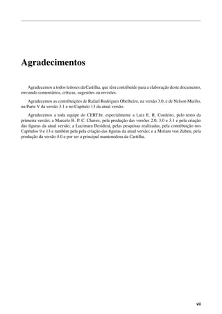 Agradecimentos
Agradecemos a todos leitores da Cartilha, que tˆem contribu´ıdo para a elaborac¸˜ao deste documento,
enviando coment´arios, cr´ıticas, sugest˜oes ou revis˜oes.
Agradecemos as contribuic¸˜oes de Rafael Rodrigues Obelheiro, na vers˜ao 3.0, e de Nelson Murilo,
na Parte V da vers˜ao 3.1 e no Cap´ıtulo 13 da atual vers˜ao.
Agradecemos a toda equipe do CERT.br, especialmente a Luiz E. R. Cordeiro, pelo texto da
primeira vers˜ao; a Marcelo H. P. C. Chaves, pela produc¸˜ao das vers˜oes 2.0, 3.0 e 3.1 e pela criac¸˜ao
das ﬁguras da atual vers˜ao; a Lucimara Desider´a, pelas pesquisas realizadas, pela contribuic¸˜ao nos
Cap´ıtulos 9 e 13 e tamb´em pela pela criac¸˜ao das ﬁguras da atual vers˜ao; e a Miriam von Zuben, pela
produc¸˜ao da vers˜ao 4.0 e por ser a principal mantenedora da Cartilha.
vii
 