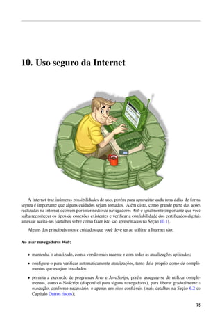 10. Uso seguro da Internet
A Internet traz in´umeras possibilidades de uso, por´em para aproveitar cada uma delas de forma
segura ´e importante que alguns cuidados sejam tomados. Al´em disto, como grande parte das ac¸˜oes
realizadas na Internet ocorrem por interm´edio de navegadores Web ´e igualmente importante que vocˆe
saiba reconhecer os tipos de conex˜oes existentes e veriﬁcar a conﬁabilidade dos certiﬁcados digitais
antes de aceit´a-los (detalhes sobre como fazer isto s˜ao apresentados na Sec¸˜ao 10.1).
Alguns dos principais usos e cuidados que vocˆe deve ter ao utilizar a Internet s˜ao:
Ao usar navegadores Web:
• mantenha-o atualizado, com a vers˜ao mais recente e com todas as atualizac¸˜oes aplicadas;
• conﬁgure-o para veriﬁcar automaticamente atualizac¸˜oes, tanto dele pr´oprio como de comple-
mentos que estejam instalados;
• permita a execuc¸˜ao de programas Java e JavaScript, por´em assegure-se de utilizar comple-
mentos, como o NoScript (dispon´ıvel para alguns navegadores), para liberar gradualmente a
execuc¸˜ao, conforme necess´ario, e apenas em sites conﬁ´aveis (mais detalhes na Sec¸˜ao 6.2 do
Cap´ıtulo Outros riscos);
75
 