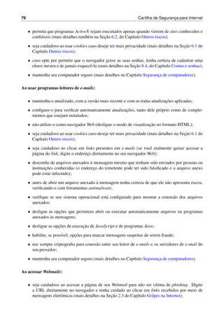 76 Cartilha de Seguranc¸a para Internet
• permita que programas ActiveX sejam executados apenas quando vierem de sites conhecidos e
conﬁ´aveis (mais detalhes tamb´em na Sec¸˜ao 6.2, do Cap´ıtulo Outros riscos);
• seja cuidadoso ao usar cookies caso deseje ter mais privacidade (mais detalhes na Sec¸˜ao 6.1 do
Cap´ıtulo Outros riscos);
• caso opte por permitir que o navegador grave as suas senhas, tenha certeza de cadastrar uma
chave mestra e de jamais esquecˆe-la (mais detalhes na Sec¸˜ao 8.4, do Cap´ıtulo Contas e senhas);
• mantenha seu computador seguro (mais detalhes no Cap´ıtulo Seguranc¸a de computadores).
Ao usar programas leitores de e-mails:
• mantenha-o atualizado, com a vers˜ao mais recente e com as todas atualizac¸˜oes aplicadas;
• conﬁgure-o para veriﬁcar automaticamente atualizac¸˜oes, tanto dele pr´oprio como de comple-
mentos que estejam instalados;
• n˜ao utilize-o como navegador Web (desligue o modo de visualizac¸˜ao no formato HTML);
• seja cuidadoso ao usar cookies caso deseje ter mais privacidade (mais detalhes na Sec¸˜ao 6.1 do
Cap´ıtulo Outros riscos);
• seja cuidadoso ao clicar em links presentes em e-mails (se vocˆe realmente quiser acessar a
p´agina do link, digite o enderec¸o diretamente no seu navegador Web);
• desconﬁe de arquivos anexados `a mensagem mesmo que tenham sido enviados por pessoas ou
instituic¸˜oes conhecidas (o enderec¸o do remetente pode ter sido falsiﬁcado e o arquivo anexo
pode estar infectado);
• antes de abrir um arquivo anexado `a mensagem tenha certeza de que ele n˜ao apresenta riscos,
veriﬁcando-o com ferramentas antimalware;
• veriﬁque se seu sistema operacional est´a conﬁgurado para mostrar a extens˜ao dos arquivos
anexados;
• desligue as opc¸˜oes que permitem abrir ou executar automaticamente arquivos ou programas
anexados `as mensagens;
• desligue as opc¸˜oes de execuc¸˜ao de JavaScript e de programas Java;
• habilite, se poss´ıvel, opc¸˜oes para marcar mensagens suspeitas de serem fraude;
• use sempre criptograﬁa para conex˜ao entre seu leitor de e-mails e os servidores de e-mail do
seu provedor;
• mantenha seu computador seguro (mais detalhes no Cap´ıtulo Seguranc¸a de computadores).
Ao acessar Webmails:
• seja cuidadoso ao acessar a p´agina de seu Webmail para n˜ao ser v´ıtima de phishing. Digite
a URL diretamente no navegador e tenha cuidado ao clicar em links recebidos por meio de
mensagens eletrˆonicas (mais detalhes na Sec¸˜ao 2.3 do Cap´ıtulo Golpes na Internet);
 