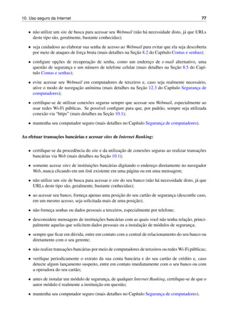 10. Uso seguro da Internet 77
• n˜ao utilize um site de busca para acessar seu Webmail (n˜ao h´a necessidade disto, j´a que URLs
deste tipo s˜ao, geralmente, bastante conhecidas);
• seja cuidadoso ao elaborar sua senha de acesso ao Webmail para evitar que ela seja descoberta
por meio de ataques de forc¸a bruta (mais detalhes na Sec¸˜ao 8.2 do Cap´ıtulo Contas e senhas);
• conﬁgure opc¸˜oes de recuperac¸˜ao de senha, como um enderec¸o de e-mail alternativo, uma
quest˜ao de seguranc¸a e um n´umero de telefone celular (mais detalhes na Sec¸˜ao 8.5 do Cap´ı-
tulo Contas e senhas);
• evite acessar seu Webmail em computadores de terceiros e, caso seja realmente necess´ario,
ative o modo de navegac¸˜ao anˆonima (mais detalhes na Sec¸˜ao 12.3 do Cap´ıtulo Seguranc¸a de
computadores);
• certiﬁque-se de utilizar conex˜oes seguras sempre que acessar seu Webmail, especialmente ao
usar redes Wi-Fi p´ublicas. Se poss´ıvel conﬁgure para que, por padr˜ao, sempre seja utilizada
conex˜ao via “https” (mais detalhes na Sec¸˜ao 10.1);
• mantenha seu computador seguro (mais detalhes no Cap´ıtulo Seguranc¸a de computadores).
Ao efetuar transac¸˜oes banc´arias e acessar sites de Internet Banking:
• certiﬁque-se da procedˆencia do site e da utilizac¸˜ao de conex˜oes seguras ao realizar transac¸˜oes
banc´arias via Web (mais detalhes na Sec¸˜ao 10.1);
• somente acesse sites de instituic¸˜oes banc´arias digitando o enderec¸o diretamente no navegador
Web, nunca clicando em um link existente em uma p´agina ou em uma mensagem;
• n˜ao utilize um site de busca para acessar o site do seu banco (n˜ao h´a necessidade disto, j´a que
URLs deste tipo s˜ao, geralmente, bastante conhecidas);
• ao acessar seu banco, fornec¸a apenas uma posic¸˜ao do seu cart˜ao de seguranc¸a (desconﬁe caso,
em um mesmo acesso, seja solicitada mais de uma posic¸˜ao);
• n˜ao fornec¸a senhas ou dados pessoais a terceiros, especialmente por telefone;
• desconsidere mensagens de instituic¸˜oes banc´arias com as quais vocˆe n˜ao tenha relac¸˜ao, princi-
palmente aquelas que solicitem dados pessoais ou a instalac¸˜ao de m´odulos de seguranc¸a;
• sempre que ﬁcar em d´uvida, entre em contato com a central de relacionamento do seu banco ou
diretamente com o seu gerente;
• n˜ao realize transac¸˜oes banc´arias por meio de computadores de terceiros ou redes Wi-Fi p´ublicas;
• veriﬁque periodicamente o extrato da sua conta banc´aria e do seu cart˜ao de cr´edito e, caso
detecte algum lanc¸amento suspeito, entre em contato imediatamente com o seu banco ou com
a operadora do seu cart˜ao;
• antes de instalar um m´odulo de seguranc¸a, de qualquer Internet Banking, certiﬁque-se de que o
autor m´odulo ´e realmente a instituic¸˜ao em quest˜ao;
• mantenha seu computador seguro (mais detalhes no Cap´ıtulo Seguranc¸a de computadores).
 