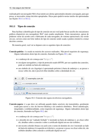 10. Uso seguro da Internet 79
realizada pelo seu navegador Web e ﬁcar atento aos alertas apresentados durante a navegac¸˜ao, para que
possa, se necess´ario, tomar decis˜oes apropriadas. Dicas para ajud´a-lo nestas tarefas s˜ao apresentadas
nas Sec¸˜oes 10.1.1 e 10.1.2.
10.1.1 Tipos de conex˜ao
Para facilitar a identiﬁcac¸˜ao do tipo de conex˜ao em uso vocˆe pode buscar aux´ılio dos mecanismos
gr´aﬁcos dispon´ıveis nos navegadores Web1 mais usados atualmente. Estes mecanismos, apesar de
poderem variar de acordo com o fabricante de cada navegador, do sistema operacional e da vers˜ao
em uso, servem como um forte ind´ıcio do tipo de conex˜ao sendo usada e podem orient´a-lo a tomar
decis˜oes corretas.
De maneira geral, vocˆe vai se deparar com os seguintes tipos de conex˜oes:
Conex˜ao padr˜ao: ´e a usada na maioria dos acessos realizados. N˜ao provˆe requisitos de seguranc¸a.
Alguns indicadores deste tipo de conex˜ao, ilustrados na Figura 10.1, s˜ao:
• o enderec¸o do site comec¸a com “http://”;
• em alguns navegadores, o tipo de protocolo usado (HTTP), por ser o padr˜ao das conex˜oes,
pode ser omitido na barra de enderec¸os;
• um s´ımbolo do site (logotipo) ´e apresentado pr´oximo `a barra de enderec¸o e, ao passar o
mouse sobre ele, n˜ao ´e poss´ıvel obter detalhes sobre a identidade do site.
Figura 10.1: Conex˜ao n˜ao segura em diversos navegadores.
Conex˜ao segura: ´e a que deve ser utilizada quando dados sens´ıveis s˜ao transmitidos, geralmente
usada para acesso a sites de Internet Banking e de com´ercio eletrˆonico. Provˆe autenticac¸˜ao,
integridade e conﬁdencialidade, como requisitos de seguranc¸a. Alguns indicadores deste tipo
de conex˜ao, ilustrados na Figura 10.2, s˜ao:
• o enderec¸o do site comec¸a com “https://”;
• o desenho de um “cadeado fechado” ´e mostrado na barra de enderec¸o e, ao clicar sobre
ele, detalhes sobre a conex˜ao e sobre o certiﬁcado digital em uso s˜ao exibidos;
• um recorte colorido (branco ou azul) com o nome do dom´ınio do site ´e mostrado ao lado
da barra de enderec¸o (`a esquerda ou `a direita) e, ao passar o mouse ou clicar sobre ele, s˜ao
exibidos detalhes sobre conex˜ao e certiﬁcado digital em uso2.
 