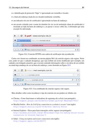 10. Uso seguro da Internet 81
• a identiﬁcac¸˜ao do protocolo “https” ´e apresentado em vermelho e riscado;
• a barra de enderec¸o muda de cor, ﬁcando totalmente vermelha;
• um indicativo de erro do certiﬁcado ´e apresentado na barra de enderec¸o;
• um recorte colorido com o nome do dom´ınio do site ou da instituic¸˜ao (dona do certiﬁcado) ´e
mostrado ao lado da barra de enderec¸o e, ao passar o mouse sobre ele, ´e informado que uma
excec¸˜ao foi adicionada.
Figura 10.4: Conex˜ao HTTPS com cadeia de certiﬁcac¸˜ao n˜ao reconhecida.
Certos sites fazem uso combinado, na mesma p´agina Web, de conex˜ao segura e n˜ao segura. Neste
caso, pode ser que o cadeado desaparec¸a, que seja exibido um ´ıcone modiﬁcado (por exemplo, um
cadeado com triˆangulo amarelo), que o recorte contendo informac¸˜oes sobre o site deixe de ser exibido
ou ainda haja mudanc¸a de cor na barra de enderec¸o, como ilustrado na Figura 10.5.
Figura 10.5: Uso combinado de conex˜ao segura e n˜ao segura.
Mais detalhes sobre como reconhecer o tipo de conex˜ao em uso podem ser obtidos em:
• Chrome - Como funcionam os indicadores de seguranc¸a do website (em portuguˆes)
http://support.google.com/chrome/bin/answer.py?hl=pt-BRanswer=95617
• Mozilla Firefox - How do I tell if my connection to a website is secure? (em inglˆes)
http://support.mozilla.org/en-US/kb/Site Identity Button
• Internet Explorer - Dicas para fazer transac¸˜oes online seguras (em portuguˆes)
http://windows.microsoft.com/pt-BR/windows7/Tips-for-making-secure-online-
transaction-in-Internet-Explorer-9
• Safari - Using encryption and secure connections (em inglˆes)
http://support.apple.com/kb/HT2573
 
