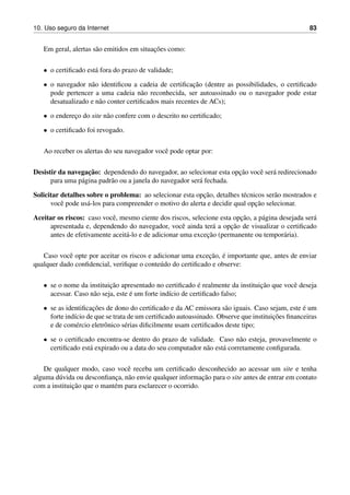10. Uso seguro da Internet 83
Em geral, alertas s˜ao emitidos em situac¸˜oes como:
• o certiﬁcado est´a fora do prazo de validade;
• o navegador n˜ao identiﬁcou a cadeia de certiﬁcac¸˜ao (dentre as possibilidades, o certiﬁcado
pode pertencer a uma cadeia n˜ao reconhecida, ser autoassinado ou o navegador pode estar
desatualizado e n˜ao conter certiﬁcados mais recentes de ACs);
• o enderec¸o do site n˜ao confere com o descrito no certiﬁcado;
• o certiﬁcado foi revogado.
Ao receber os alertas do seu navegador vocˆe pode optar por:
Desistir da navegac¸˜ao: dependendo do navegador, ao selecionar esta opc¸˜ao vocˆe ser´a redirecionado
para uma p´agina padr˜ao ou a janela do navegador ser´a fechada.
Solicitar detalhes sobre o problema: ao selecionar esta opc¸˜ao, detalhes t´ecnicos ser˜ao mostrados e
vocˆe pode us´a-los para compreender o motivo do alerta e decidir qual opc¸˜ao selecionar.
Aceitar os riscos: caso vocˆe, mesmo ciente dos riscos, selecione esta opc¸˜ao, a p´agina desejada ser´a
apresentada e, dependendo do navegador, vocˆe ainda ter´a a opc¸˜ao de visualizar o certiﬁcado
antes de efetivamente aceit´a-lo e de adicionar uma excec¸˜ao (permanente ou tempor´aria).
Caso vocˆe opte por aceitar os riscos e adicionar uma excec¸˜ao, ´e importante que, antes de enviar
qualquer dado conﬁdencial, veriﬁque o conte´udo do certiﬁcado e observe:
• se o nome da instituic¸˜ao apresentado no certiﬁcado ´e realmente da instituic¸˜ao que vocˆe deseja
acessar. Caso n˜ao seja, este ´e um forte ind´ıcio de certiﬁcado falso;
• se as identiﬁcac¸˜oes de dono do certiﬁcado e da AC emissora s˜ao iguais. Caso sejam, este ´e um
forte ind´ıcio de que se trata de um certiﬁcado autoassinado. Observe que instituic¸˜oes ﬁnanceiras
e de com´ercio eletrˆonico s´erias diﬁcilmente usam certiﬁcados deste tipo;
• se o certiﬁcado encontra-se dentro do prazo de validade. Caso n˜ao esteja, provavelmente o
certiﬁcado est´a expirado ou a data do seu computador n˜ao est´a corretamente conﬁgurada.
De qualquer modo, caso vocˆe receba um certiﬁcado desconhecido ao acessar um site e tenha
alguma d´uvida ou desconﬁanc¸a, n˜ao envie qualquer informac¸˜ao para o site antes de entrar em contato
com a instituic¸˜ao que o mant´em para esclarecer o ocorrido.
 