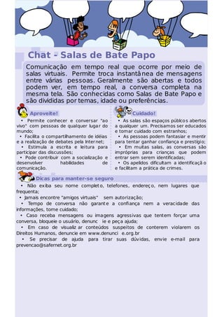 Chat - Salas de Bate Papo
    Comunicação em tempo real que ocorre por meio de
    salas virtuais. Permite troca instantâ nea de mensagens
    entre várias pessoas. Geralmente são abertas e todos
    podem ver, em tempo real, a conversa completa na
    mesma tela. São conhecidas como Salas de Bate Papo e
    são divididas por temas, idade ou preferências.

      Aproveite!                                     Cuidado!
  • Permite conhecer e conversar "ao          • As salas são espaços públco s abertos
vivo" com pessoas de qualquer luga r do      a qualquer um. Precisamos ser educados
mundo;                                       e tomar cuidado com estranhos;
 • Facilita o compartilhamento de idéias      • As pessoas podem fantasiar e mentir
e a realização de debates pela Inter net;    para tentar ganhar confiança e prestígio;
   • Estimula a escrita e leitura para         • Em muitas salas, as conversas são
participar das discussões;                   impróprias para crianças que podem
  • Pode contribuir com a socialização e     entrar sem serem identificadas;
desenvolver          habilidades        de    • Os apelidos dificultam a identificaçã o
comunicação.                                 e facilitam a prática de crimes.

        Dicas para manter-se seguro
   • Não exiba seu nome complet o, telefones, endereç o, nem lugares que
frequenta;
  • Jamais encontre "amigos virtuais" sem autorização;
   • Tempo de conversa não garant e a confiança nem a veracidade das
informações, tome cuidado;
  • Caso receba mensagens ou imagens agressivas que tentem forçar uma
conversa, bloqueie o usuário, denunc ie e peça ajuda;
   • Em caso de visualiz ar conteúdos suspeitos de conterem violarem os
Direitos Humanos, denuncie em www.denunci e.org.br
   • Se precisar de ajuda para tirar suas dúvidas, envie e-mail para
prevencao@safernet.org.br
 