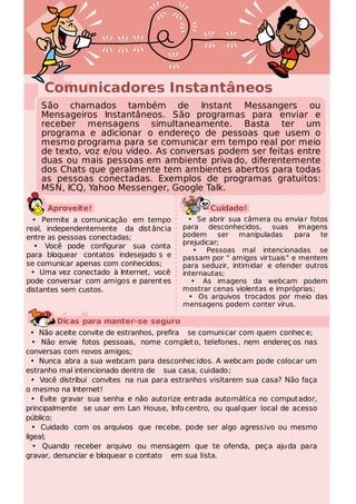 Comunicadores Instantâneos
    São chamados também de Instant Messangers ou
    Mensageiros Instantâneos. São programas para enviar e
    receber mensagens simultaneamente. Basta ter um
    programa e adicionar o endereço de pessoas que usem o
    mesmo programa para se comunicar em tempo real por meio
    de texto, voz e/ou vídeo. As conversas podem ser feitas entre
    duas ou mais pessoas em ambiente priva do, diferentemente
    dos Chats que geralmente tem ambientes abertos para todas
    as pessoas conectadas. Exemplos de programas gratuitos:
    MSN, ICQ, Yahoo Messenger, Google Talk.

     Aproveite!                                   Cuidado!
  • Permite a comunicação em tempo          • Se abrir sua câmera ou envia r fotos
real, independentemente da dist ância     para desconhecidos, suas imagens
entre as pessoas conectadas;              podem     ser manipuladas       para  te
                                          prejudicar;
  • Você pode configurar sua conta
                                             • Pessoas mal intencionadas se
para bloquear contatos indesejado s e     passam por " amigos vir tuais" e mentem
se comunicar apenas com conhecidos;       para seduzir, intimidar e ofender outros
 • Uma vez conectado à Internet, você     internautas;
pode conversar com amigos e parent es        • As imagens da webcam podem
distantes sem custos.                     mostrar cenas violentas e impróprias;
                                            • Os arquivos trocados por meio das
                                          mensagens podem conter vírus.

        Dicas para manter-se seguro
  • Não aceite convite de estranhos, prefira se comunicar com quem conhec e;
   • Não envie fotos pessoais, nome complet o, telefones, nem endereç os nas
conversas com novos amigos;
  • Nunca abra a sua webcam para desconhec idos. A webcam pode colocar um
estranho mal intencionado dentro de sua casa, cuidado ;
  • Você distribui convites na rua para estranho s visitarem sua casa? Não faça
o mesmo na Internet!
  • Evite gravar sua senha e não autorize entrada automática no computador,
principalmente se usar em Lan House, Info centro, ou qual quer local de acesso
público;
   • Cuidado com os arquivos que recebe, pode ser algo agressivo ou mesmo
ilgeal;
   • Quando receber arquivo ou mensagem que te ofenda, peça aju da para
gravar, denunciar e bloquear o contato em sua lista.
 