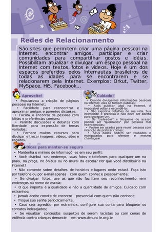 @




                                  :)
     Redes de Relacionamento
    São sites que permitem criar uma página pessoal na
    Internet, encontrar amigos, participar e criar
    comunidades para compartilhar gostos e idéias.
    Possibilitam atualizar e divulgar um espaço pessoal na
    Internet com textos, fotos e víde os. Hoje é um dos
    espaços preferidos pelos Internaut as brasileiros de
    todas as idades para se encontrarem e se
    relacionarem pela Internet. Exemplos: Orkut, Twitter,
    MySpace, Hi5, Facebook...

      Aproveite!                                     Cuidado!
   • Popularizou a criação de página s         • Quando divulgamos informações pessoais
                                             na Internet, elas se tornam públicas;
pessoais na Internet;                            • Após publicar algo na Internet, é
    • Facilidade para reencontrar e          impossível voltar a escondê-lo;
aproximar amigos e parentes distantes;         • Não exponha detalhes de sua vida. Sua
   • Facilita o encontro de pessoas com      intimidade é preciosa e não deve ser aberta
                                             para qualquer um;
idéias e preferências comuns;                   • Os "cadeados" e bloqueios de acesso
   • Permite discussões e debates com        podem ser "quebrados" por pessoas mal
liberdade para expressão de temas            intencionadas;
                                               • Podem ser usadas para reunir pessoas com
variados;                                    intenção de praticar crimes;
    • Fornece muitos recursos para              • Seus dados podem ser roubados e
divulgar e trocar imagens, vídeos, sites e   manipulados      para    ofender   e  mesmo
                                             chantagear.
recados.

        Dicas para manter-se seguro
  • Mantenha o mínimo de informaçõ es em seu perfi l;
  • Você distribui seu endereço, suas fotos e telefones para qual quer um na
praia, na praça, no ônibus ou no mural da escola? Por que você distribuiria na
Internet?
  • Não comente sobre detalhes de horários e lugares onde estará. Faça isto
por telefone ou por e-mail apenas com quem conhec e pessoalment e;
   • Se divulgar fotos, use as que não facilitem seu reconhec imento nem
endereços ou nome de escola;
  • O que importa é a quali dade e não a quanti dade de amigos. Cuidado com
estranhos;
  • Jamais aceite convite de encontro presencial com quem não conhec e;
  • Troque sua senha periodicamente;
  • Caso seja agredido por estranho s, configure sua conta para bloquea r os
contatos indesejados;
  • Se visualizar conteúdos suspeito s de serem racistas ou com cenas de
violência contra crianças denuncie em www.denunc ie.org.br
 
