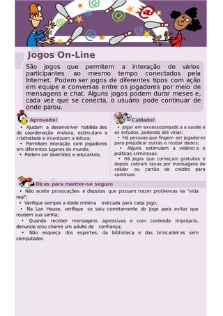@            @
                @
                                                  @

    Jogos On-Line
   São jogos que permitem a interação de vários
   participantes ao mesmo tempo conectados pela
   Internet. Podem ser jogos de diferentes tipos com ação
   em equipe e conversas entre os jogadores por meio de
   mensagens e chat. Alguns jogos podem durar meses e,
   cada vez que se conecta, o usuário pode continuar de
   onde parou.

     Aproveite!                                 Cuidado!
  • Ajudam a desenvo lver habilida des    • Jogar em excesso prejudic a a saúde e
de coordenação motora, estimulam a       os estudos, podendo até viciar;
criatividade e incentivam a leitura;      • Há pessoas que fingem ser jogadores
 • Permitem interação com jogado res     para prejudicar outras e roubar dado s;
em diferentes lugares do mundo;            • Alguns estimulam a violênci a e
 • Podem ser divertidos e educativos.    práticas criminosas;
                                          • Há jogos que começam gratuitos e
                                         depois cobram taxas por mensagens de
                                         celular ou cartão de crédito para
                                         continuar.

        Dicas para manter-se seguro
 • Não aceite provocações e disputas que possam trazer problemas na "vida
real";
 • Verifique sempre a idade mínima indicada para cada jogo;
  • Na Lan House, verifique se saiu corretamente do jogo para evitar que
roubem sua senha;
  • Quando receber mensagens agressivas e com conteúdo impróprio,
denuncie e/ou chame um adulto de confiança;
  • Não esqueça dos esportes, da biblioteca e das brincadeir as sem
computador.
 