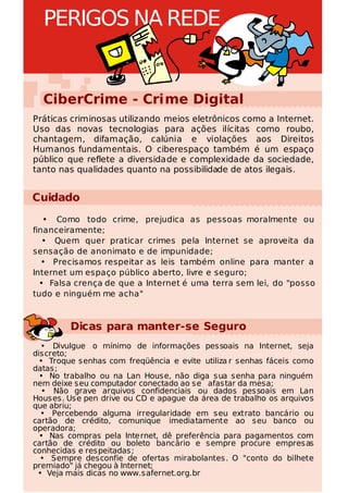 PERIGOS NA REDE


  CiberCrime - Crime Digital
Práticas criminosas utilizando meios eletrônicos como a Internet.
Uso das novas tecnologias para ações ilícitas como roubo,
chantagem, difamação, calúnia e violações aos Direitos
Humanos fundamentais. O ciberespaço também é um espaço
público que reflete a diversidade e complexidade da sociedade,
tanto nas qualidades quanto na possibilidade de atos ilegais.


Cuidado
   • Como todo crime, prejudica as pessoas moralmente ou
financeiramente;
   • Quem quer praticar crimes pela Internet se aproveita da
sensação de anonimato e de impunidade;
   • Precisamos respeitar as leis também online para manter a
Internet um espaço público aberto, livre e seguro;
  • Falsa crença de que a Internet é uma terra sem lei, do "posso
tudo e ninguém me acha"



         Dicas para manter-se Seguro
  • Divulgue o mínimo de informações pessoais na Internet, seja
discreto;
 • Troque senhas com freqüência e evite utiliza r senhas fáceis como
datas;
  • No trabalho ou na Lan House, não diga sua senha para ninguém
nem deixe seu computador conectado ao se afastar da mesa;
  • Não grave arquivos confidenciais ou dados pessoais em Lan
Houses. Use pen drive ou CD e apague da área de trabalho os arquivos
que abriu;
  • Percebendo alguma irregularidade em seu extrato bancário ou
cartão de crédito, comunique imediatamente ao seu banco ou
operadora;
  • Nas compras pela Internet, dê preferência para pagamentos com
cartão de crédito ou boleto bancário e sempre procure empresas
conhecidas e respeitadas;
  • Sempre desconfie de ofertas mirabolantes. O "conto do bilhete
premiado" já chegou à Internet;
 • Veja mais dicas no www.safernet.org.br
 