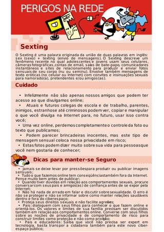 PERIGOS NA REDE


  Sexting
O S exting é uma palavra originada da união de duas palavras em inglês:
s ex (s exo) + texting (envio de mens agens ). O S exting descreve um
fenômeno recente no qual adoles centes e jovens usam seus celulares ,
câmeras fotográficas , contas de email, s alas de bate-papo, comunicadores
ins tantâneos e s ites de relacionamento para produzir e enviar fotos
s ens uais de s eu corpo (nu ou s eminu). Envolve também mensagens de
texto eróticas (no celular ou Internet) com convites e insinuações sexuais
para namorado(a), pretendentes e/ou amigos (as ).

Cuidado
  • Infelizmente não são apenas nossos amigos que podem ter
acesso ao que divulgamos online;
  • Atuais e futuros colegas de escola e de trabalho, parentes,
inimigos, estranhos e até criminosos podem ver, copiar e manipular
o que você divulga na Internet para, no futuro, usar isso contra
você;
  • Uma vez online, perdemos completamente o controle da foto ou
texto que publicamos;
   • Podem parecer brincadeiras inocentes, mas este tipo de
mensagem sensual coloca nossa privacidade em risco;
  • Estas fotos podem dizer muito sobre sua vida para pessoas que
você nem gostaria de conhecer;

         Dicas para manter-se Seguro
  • Jamais s e deixe levar por pres s õespara produzir ou publicar imagens
s ens uais ;
  • Tudo o que fazemos online tem cons eqüênciastambém fora da Internet.
Pens e muito bem antes de publicar;
  • Quando tiver dúvidas em relação aos comportamentos sexuais, procure
convers ar com s eus pais e amigos(as ) de confiança antes de se expor pela
Internet;
  • Não há nada de errado em falar e dis cutir s obre sexualidade. O erro é
não s e proteger e não s e informar sobre como manter relações saudáveis
dentro e fora do ciberes paço;
  • Proteja s eus direitos s exuais e não facilite agres s
                                                       ões;
  • Pais : dialoguem com s eus filhos para conhecer o que fazem online e
orientá-los . Os valores e limites de s ua família precisam ser discutidos
também em relação aos comportamentos online. Converse com seus filhos
s obre as noções de privacidade e de comportamento de risco para
cons truir limites como proteção e não como proibi   ção;
   • Pais e educadores : S aiba que você não precisa ser expert em
tecnologia, bas ta trans por a cidadania também para este novo ciber-
es paço público;
 
