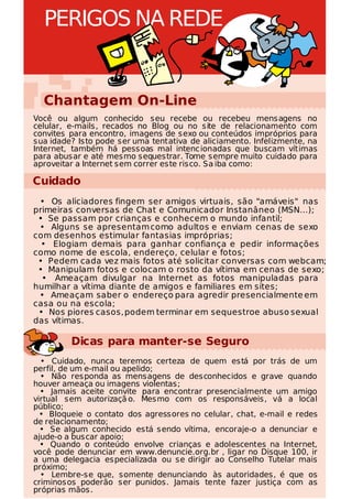 PERIGOS NA REDE


  Chantagem On-Line
Você ou algum conhecido seu recebe ou recebeu mensagens no
celular, e-mails, recados no Blog ou no site de relacionamento com
convites para encontro, imagens de sexo ou conteúdos impróprios para
sua idade? Isto pode ser uma tentativa de aliciamento. Infelizmente, na
Internet, também há pessoas mal intenc ionadas que buscam vítimas
para abusar e até mesmo sequestrar. Tome sempre muito cuidado para
aproveitar a Internet sem correr este risco. Sa iba como:

Cuidado
 • Os aliciadores fingem ser amigos virtuais, são "amáveis" nas
primeiras conversas de Chat e Comunicador Instanâneo (MSN...);
 • Se passam por crianças e conhecem o mundo infantil;
 • Alguns se apresentam como adultos e enviam cenas de sexo
com desenhos estimular fantasias impróprias;
  • Elogiam demais para ganhar confiança e pedir informações
como nome de escola, endereço, celular e fotos;
 • Pedem cada vez mais fotos até solicitar conversas com webcam;
 • Manipulam fotos e colocam o rosto da vítima em cenas de sexo;
  • Ameaçam divulgar na Internet as fotos manipuladas para
humilhar a vítima diante de amigos e familiares em sites;
 • Ameaçam saber o endereço para agredir presencialmente em
casa ou na escola;
 • Nos piores casos, podem terminar em sequestroe abuso sexual
das vítimas.

         Dicas para manter-se Seguro
  • Cuidado, nunca teremos certeza de quem está por trás de um
perfil, de um e-mail ou apelido;
  • Não responda as mensagens de desconhecidos e grave quando
houver ameaça ou imagens violentas;
  • Jamais aceite convite para encontrar presencialmente um amigo
virtual sem autorizaçã o. Mesmo com os responsáveis, vá a local
público;
  • Bloqueie o contato dos agressores no celular, chat, e-mail e redes
de relacionamento;
  • Se algum conhecido está sendo vítima, encoraje-o a denunciar e
ajude-o a buscar apoio;
  • Quando o conteúdo envolve crianças e adolescentes na Internet,
você pode denunciar em www.denuncie.org.br , ligar no Disque 100, ir
a uma delegacia especializada ou se dirigir ao Conselho Tutelar mais
próximo;
  • Lembre-se que, somente denunciando às autoridades, é que os
criminosos poderão ser punidos. Jamais tente fazer justiça com as
próprias mãos.
 